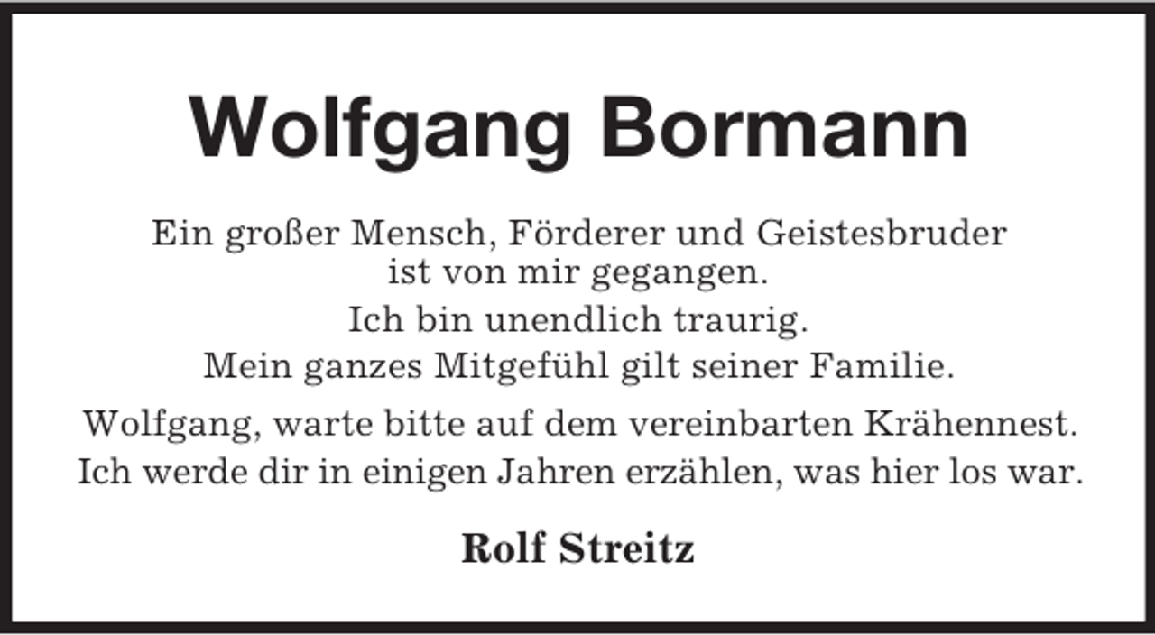 <p>Wolfgang Bormann<br />Ein großer Mensch, Förderer und Geistesbruder<br />ist von mir gegangen.<br />Ich bin unendlich traurig.<br />Mein ganzes Mitgefühl gilt seiner Familie.<br />Wolfgang, warte bitte auf dem vereinbarten Krähennest.<br />Ich werde dir in einigen Jahren erzählen, was hier los war.</p><p>Rolf Streitz</p>