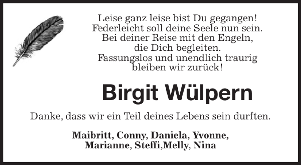 <p>Leise ganz leise bist Du gegangen!<br />Federleicht soll deine Seele nun sein.<br />Bei deiner Reise mit den Engeln,<br />die Dich begleiten.<br />Fassungslos und unendlich traurig<br />bleiben wir zurück!</p><p>Birgit Wülpern<br />Danke, dass wir ein Teil deines Lebens sein durften.<br />Maibritt, Conny, Daniela, Yvonne,<br />Marianne, Steffi,Melly, Nina</p>