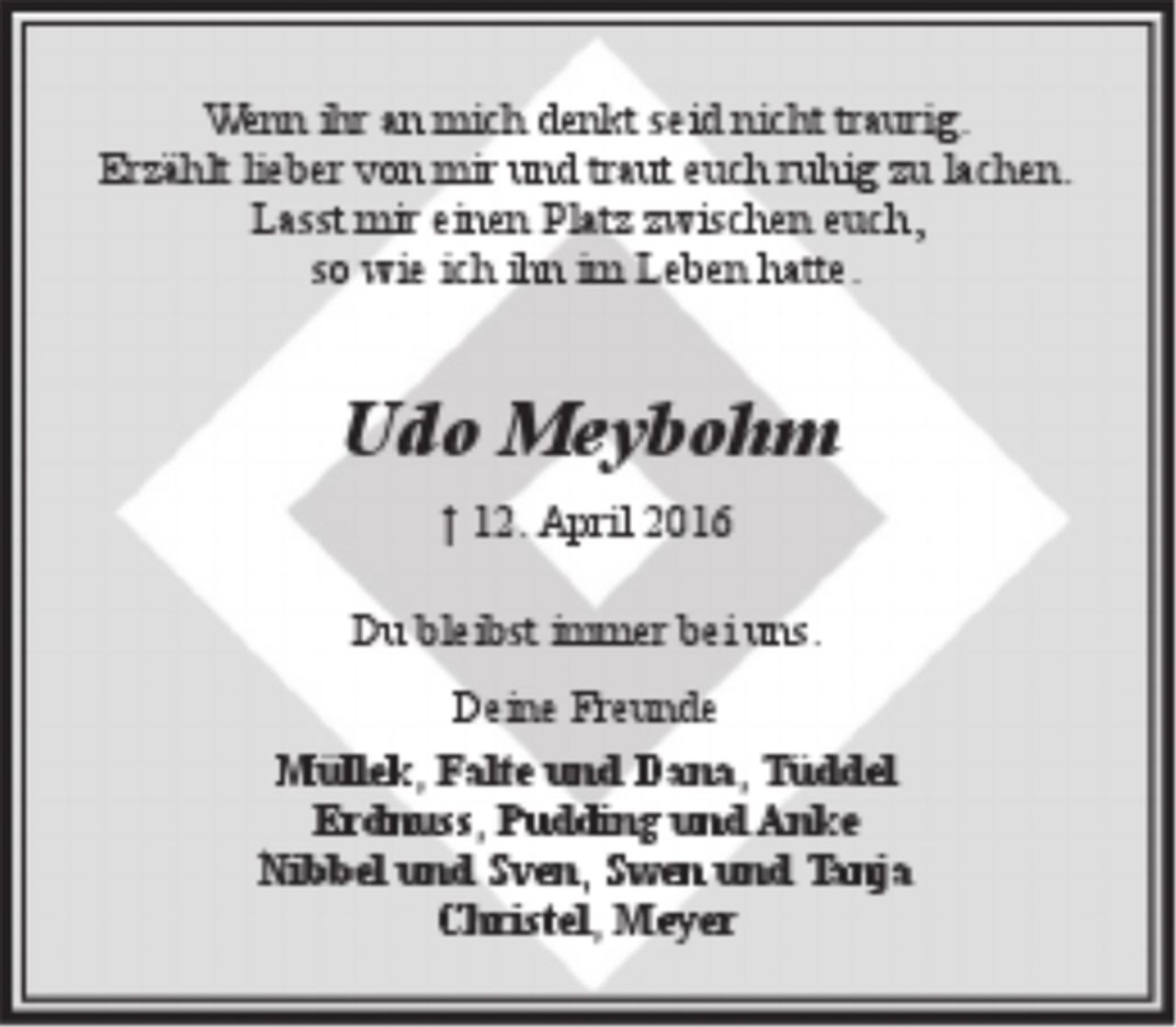 <p>Wenn ihr an mich denkt seid nicht traurig.<br />Erzählt lieber von mir und traut euch ruhig zu lachen.<br />Lasst mir einen Platz zwischen euch,<br />so wie ich ihn im Leben hatte.</p>
<p>Udo Meybohm<br />† 12. Februar 2016</p>
<p>Du bleibst immer bei uns.</p>
<p>Deine Freunde</p>
<p>Müllek, Falte und Dana, Tüddel<br />Erdnuss, Johann, Pudding und Anke<br />Nibbel und Sven, Swen und Tanja<br />Christel, Meyer</p>