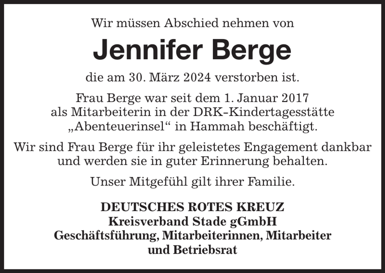 <p>Wir müssen Abschied nehmen von<br />Jennifer Berge<br />die am 30. März 2024 verstorben ist.<br />Frau Berge war seit dem 1. Januar 2017<br />als Mitarbeiterin in der DRK-Kindertagesstätte<br />„Abenteuerinsel“ in Hammah beschäftigt.<br />Wir sind Frau Berge für ihr geleistetes Engagement dankbar und werden sie in guter Erinnerung behalten.<br />Unser Mitgefühl gilt ihrer Familie.<br />DEUTSCHES ROTES KREUZ<br />Kreisverband Stade gGmbH<br />Geschäftsführung, Mitarbeiterinnen, Mitarbeiter<br />und Betriebsrat</p>