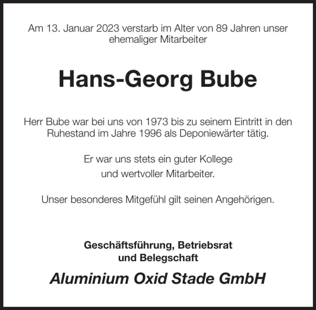 <p>Am 13. Januar 2023 verstarb im Alter von 89 Jahren unser<br />ehemaliger Mitarbeiter<br />Hans-Georg Bube<br />Herr Bube war bei uns von 1973 bis zu seinem Eintritt in den<br />Ruhestand im Jahre 1996 als Deponiewärter tätig.</p><p>Er war uns stets ein guter Kollege<br />und wertvoller Mitarbeiter.</p><p>Unser besonderes Mitgefühl gilt seinen Angehörigen.</p><p>Geschäftsführung, Betriebsrat<br />und Belegschaft<br />Aluminium Oxid Stade GmbH</p>