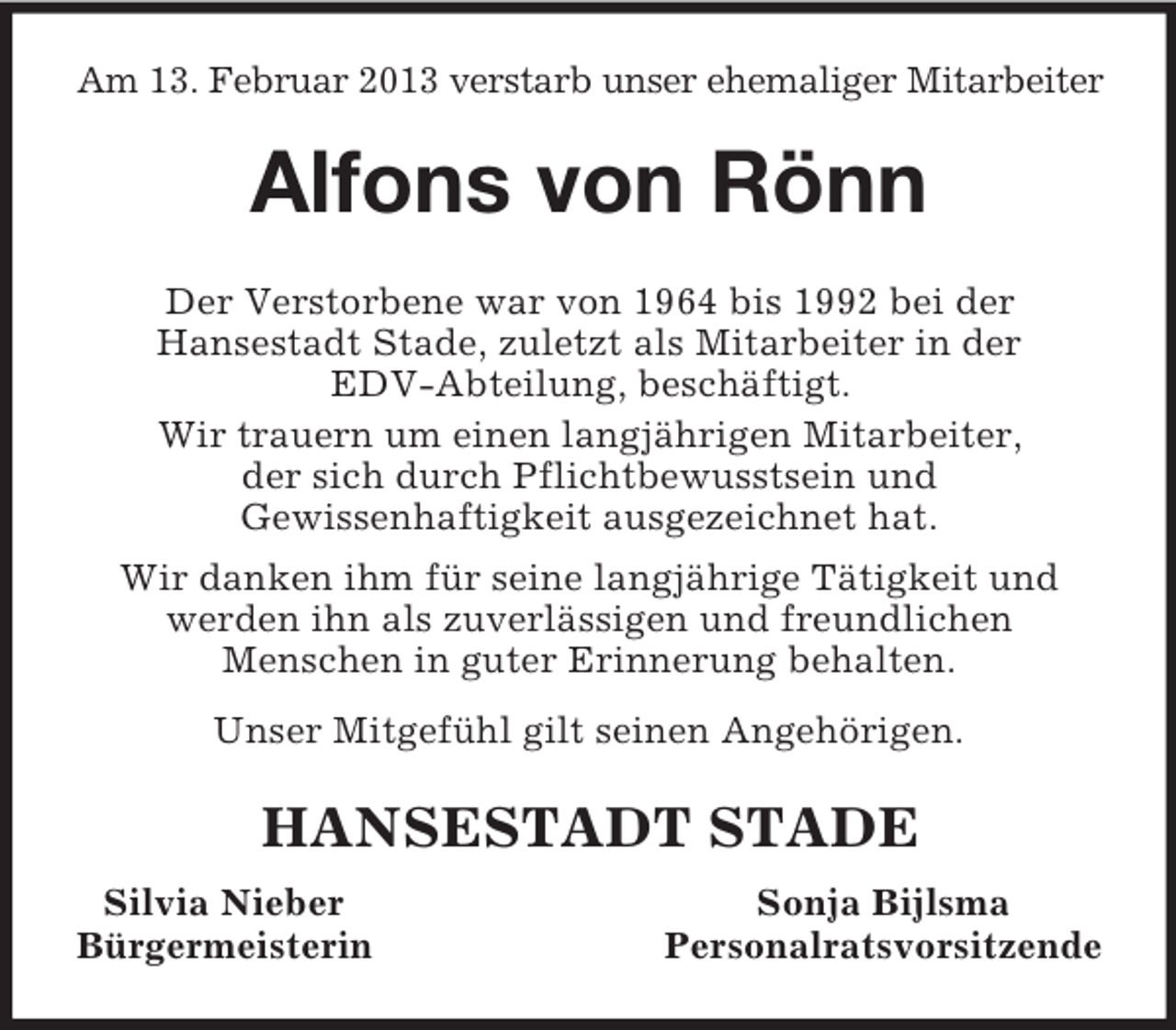 <p>Am 13. Februar 2013 verstarb unser ehemaliger Mitarbeiter<br />Alfons von Rönn<br />Der Verstorbene war von 1964 bis 1992 bei der<br />Hansestadt Stade, zuletzt als Mitarbeiter in der<br />EDV-Abteilung, beschäftigt.<br />Wir trauern um einen langjährigen Mitarbeiter,<br />der sich durch Pflichtbewusstsein und<br />Gewissenhaftigkeit ausgezeichnet hat.<br />Wir danken ihm für seine langjährige Tätigkeit und werden ihn als zuverlässigen und freundlichen<br />Menschen in guter Erinnerung behalten.<br />Unser Mitgefühl gilt seinen Angehörigen.<br />HANSESTADT STADE<br />Silvia Nieber Sonja Bijlsma<br />Bürgermeisterin Personalratsvorsitzende</p>