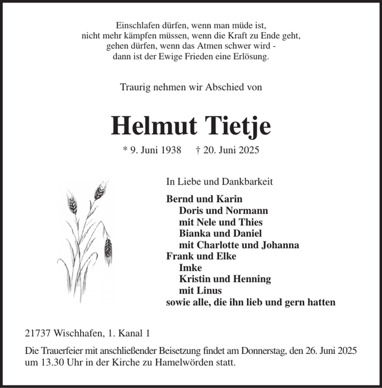 <p>Einschlafen dürfen, wenn man müde ist,<br />nicht mehr kämpfen müssen, wenn die Kraft zu Ende geht,<br />gehen dürfen, wenn das Atmen schwer wird -<br />dann ist der Ewige Frieden eine Erlösung.<br />Traurig nehmen wir Abschied von<br />Helmut Tietje<br />* 9. Juni 1938 † 20. Juni 2025<br />In Liebe und Dankbarkeit<br />Bernd und Karin<br />Doris und Normann<br />mit Nele und Thies<br />Bianka und Daniel<br />mit Charlotte und Johanna<br />Frank und Elke<br />Imke<br />Kristin und Henning<br />mit Linus<br />sowie alle, die ihn lieb und gern hatten<br />21737 Wischhafen, 1. Kanal 1<br />Die Trauerfeier mit anschließender Beisetzung findet am Donnerstag, den 26. Juni 2025<br />um 13.30 Uhr in der Kirche zu Hamelwörden statt.</p>