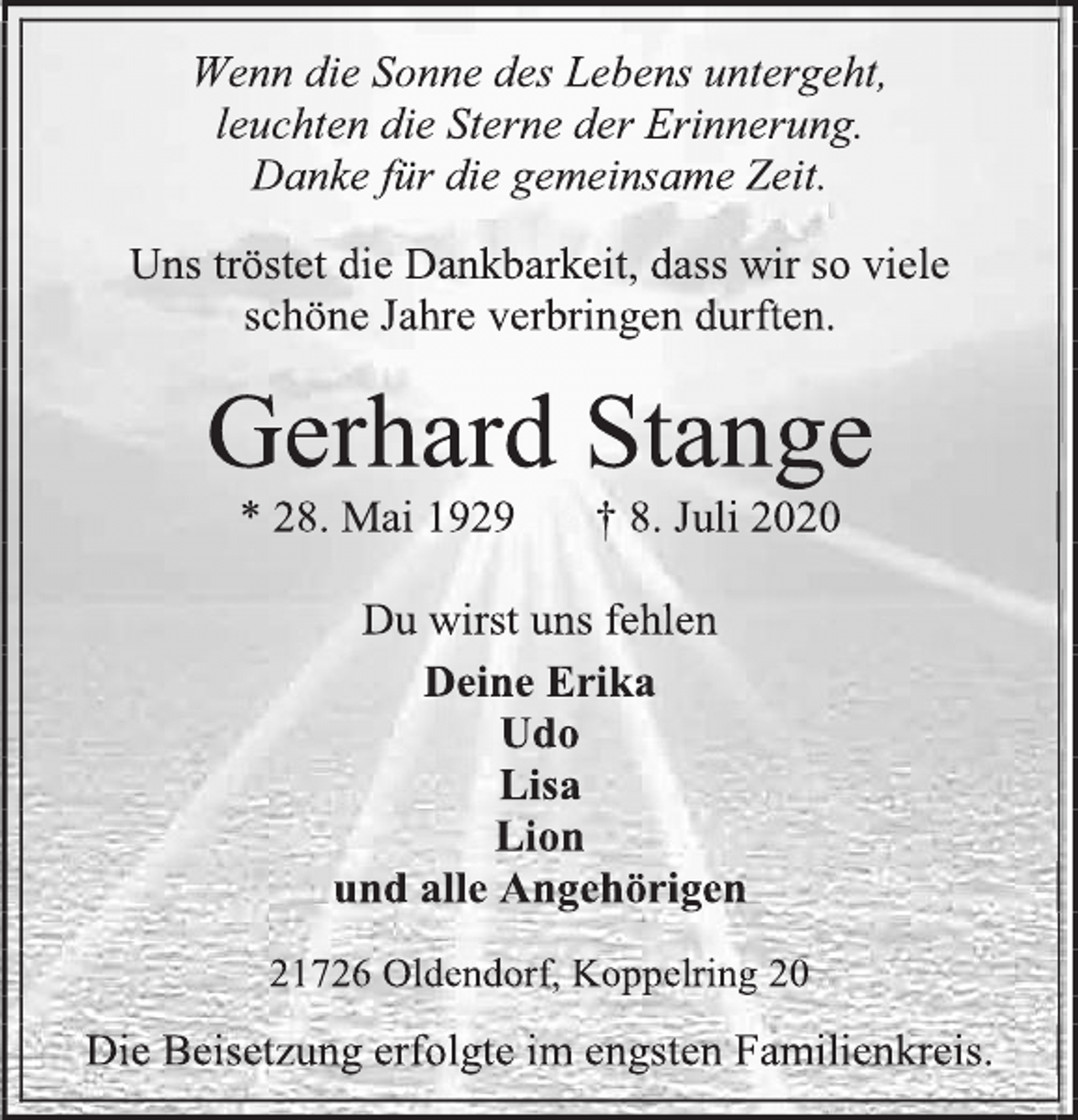 <p>Wenn die Sonne des Lebens untergeht,<br />leuchten die Sterne der Erinnerung.<br />Danke für die gemeinsame Zeit.<br />Uns tröstet die Dankbarkeit, dass wir so viele<br />schöne Jahre verbringen durften.<br />Gerhard Stange<br />* 28. Mai 1929 † 8. Juli 2020<br />Du wirst uns fehlen<br />Deine Erika<br />Udo<br />Lisa<br />Lion<br />und alle Angehörigen<br />21726 Oldendorf, Koppelring 20<br />Die Beisetzung erfolgte im engsten Familienkreis.</p>
