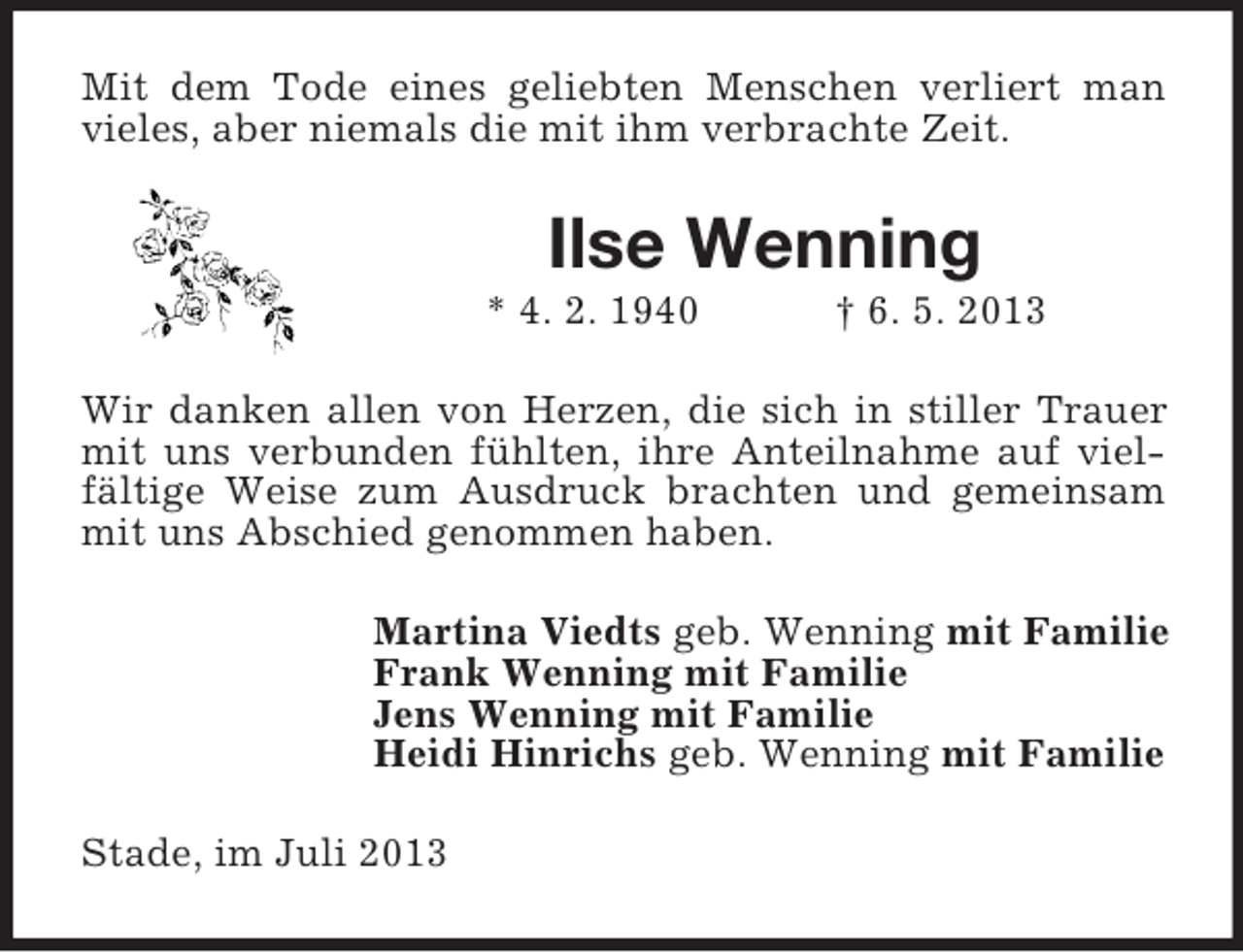 <p>Mit dem Tode eines geliebten Menschen verliert man<br />vieles, aber niemals die mit ihm verbrachte Zeit.</p><p>Ilse Wenning<br />* 4. 2. 1940</p><p>† 6. 5. 2013</p><p>Wir danken allen von Herzen, die sich in stiller Trauer<br />mit uns verbunden fühlten, ihre Anteilnahme auf vielfältige Weise zum Ausdruck brachten und gemeinsam<br />mit uns Abschied genommen haben.<br />Martina Viedts geb. Wenning mit Familie<br />Frank Wenning mit Familie<br />Jens Wenning mit Familie<br />Heidi Hinrichs geb. Wenning mit Familie<br />Stade, im Juli 2013</p>