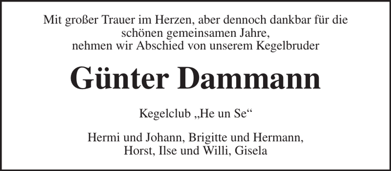 <p>Hermi und Johann, Brigitte und Hermann,<br />Horst, Ilse und Willi, Gisela<br />Kegelclub „He un Se“<br />Günter Dammann<br />Mit großer Trauer im Herzen, aber dennoch dankbar für die<br />schönen gemeinsamen Jahre,<br />nehmen wir Abschied von unserem Kegelbruder</p>
