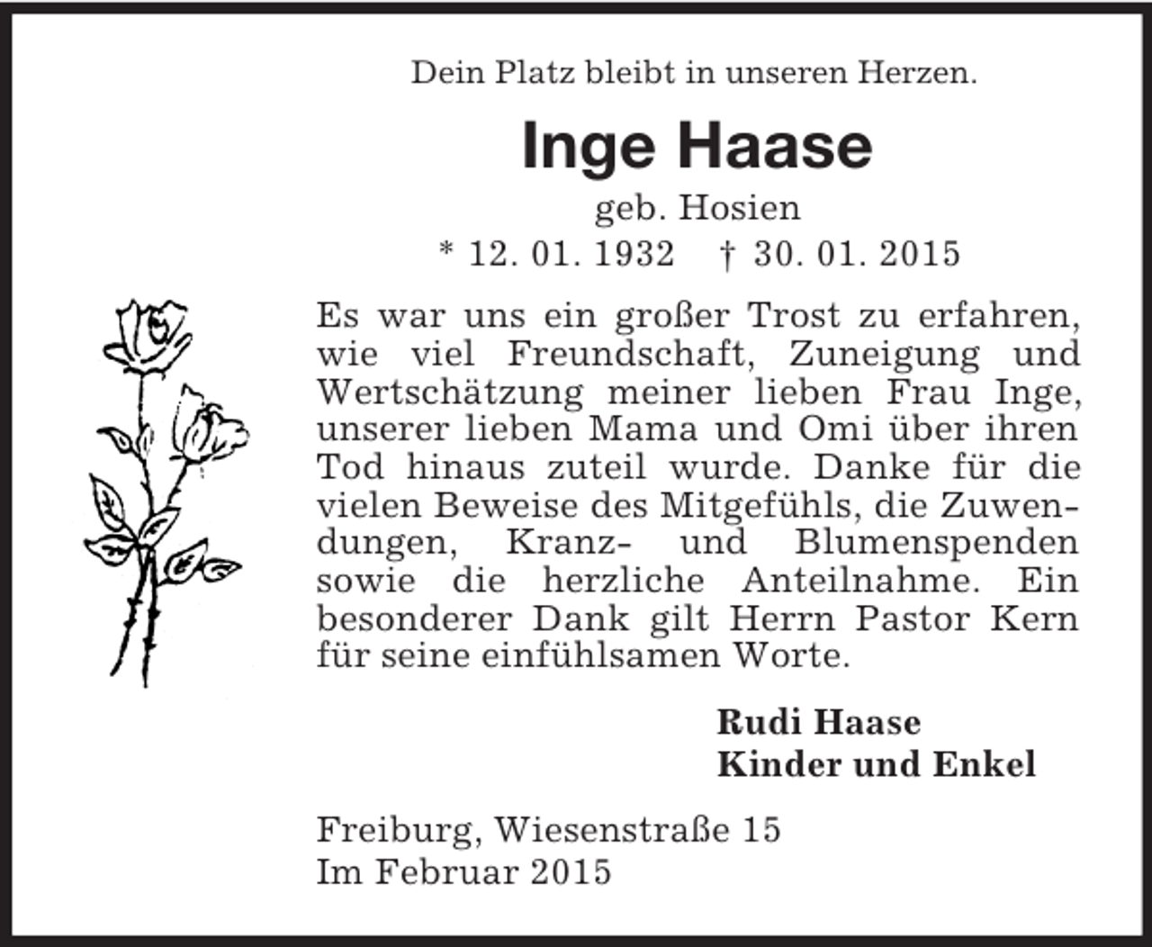 <p>Dein Platz bleibt in unseren Herzen.<br />Inge Haase<br />geb. Hosien<br />* 12. 01. 1932 † 30. 01. 2015<br />Es war uns ein großer Trost zu erfahren, wie viel Freundschaft, Zuneigung und Wertschätzung meiner lieben Frau Inge, unserer lieben Mama und Omi über ihren Tod hinaus zuteil wurde. Danke für die vielen Beweise des Mitgefühls, die Zuwendungen, Kranz- und Blumenspenden<br />sowie die herzliche Anteilnahme. Ein<br />besonderer Dank gilt Herrn Pastor Kern für seine einfühlsamen Worte.<br />Rudi Haase<br />Kinder und Enkel<br />Freiburg, Wiesenstraße 15<br />Im Februar 2015</p>