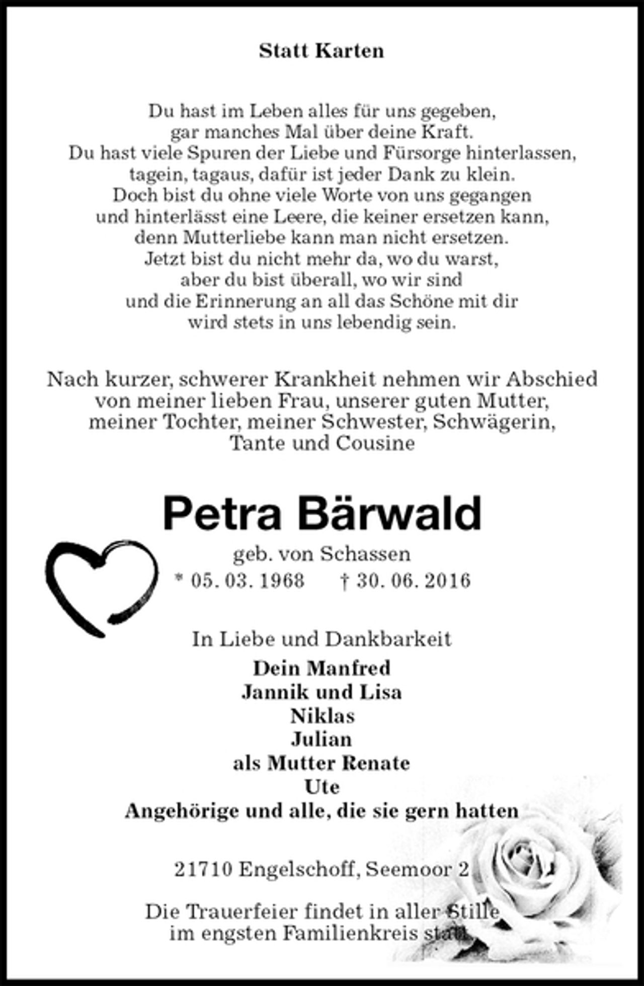 <p>Statt Karten<br />Du hast im Leben alles für uns gegeben,<br />gar manches Mal über deine Kraft.<br />Du hast viele Spuren der Liebe und Fürsorge hinterlassen,<br />tagein, tagaus, dafür ist jeder Dank zu klein.<br />Doch bist du ohne viele Worte von uns gegangen<br />und hinterlässt eine Leere, die keiner ersetzen kann,<br />denn Mutterliebe kann man nicht ersetzen.<br />Jetzt bist du nicht mehr da, wo du warst,<br />aber du bist überall, wo wir sind<br />und die Erinnerung an all das Schöne mit dir<br />wird stets in uns lebendig sein.<br />Nach kurzer, schwerer Krankheit nehmen wir Abschied<br />von meiner lieben Frau, unserer guten Mutter,<br />meiner Tochter, meiner Schwester, Schwägerin,<br />Tante und Cousine<br />Petra Bärwald<br />geb. von Schassen<br />* 05. 03. 1968 † 30. 06. 2016<br />In Liebe und Dankbarkeit<br />Dein Manfred<br />Jannik und Lisa<br />Niklas<br />Julian<br />als Mutter Renate<br />Ute<br />Angehörige und alle, die sie gern hatten<br />21710 Engelschoff, Seemoor 2<br />Die Trauerfeier findet in aller Stille<br />im engsten Familienkreis statt.</p>