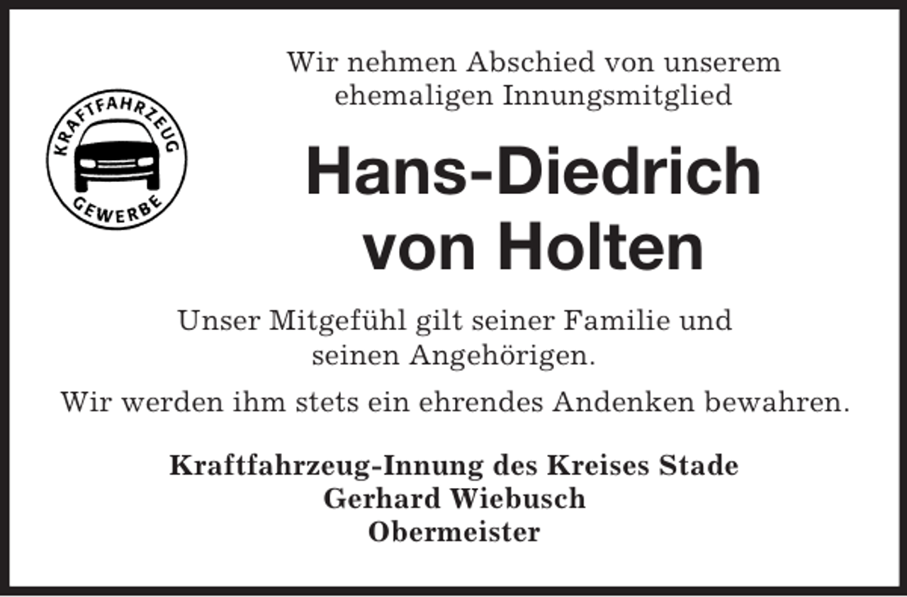 <p>Wir nehmen Abschied von unserem<br />ehemaligen Innungsmitglied</p><p>Hans-Diedrich<br />von Holten<br />Unser Mitgefühl gilt seiner Familie und<br />seinen Angehörigen.<br />Wir werden ihm stets ein ehrendes Andenken bewahren.<br />Kraftfahrzeug-Innung des Kreises Stade<br />Gerhard Wiebusch<br />Obermeister</p>