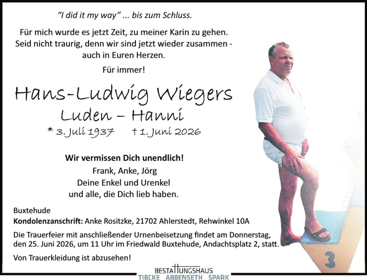 <p>“I did it my way” ... bis zum Schluss.<br />Für mich wurde es jetzt Zeit, zu meiner Karin zu gehen.<br />Seid nicht traurig, denn wir sind jetzt wieder zusammen ­<br />auch in Euren Herzen.<br />Für immer!</p><p>Wir vermissen Dich unendlich!<br />Frank, Anke, Jörg<br />Deine Enkel und Urenkel<br />und alle, die Dich lieb haben.<br />Buxtehude<br />Kondolenzanschri�: Anke Rositzke, 21702 Ahlerstedt, Rehwinkel 10A<br />Die Trauerfeier mit anschließender Urnenbeisetzung ﬁndet am Donnerstag,<br />den 25. Juni 2026, um 11 Uhr im Friedwald Buxtehude, Andachtsplatz 2, sta�.<br />Von Trauerkleidung ist abzusehen!</p>