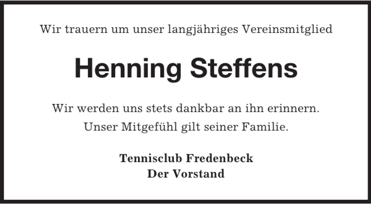 <p>Wir trauern um unser langjähriges Vereinsmitglied<br />Henning Steffens<br />Wir werden uns stets dankbar an ihn erinnern.<br />Unser Mitgefühl gilt seiner Familie.<br />Tennisclub Fredenbeck<br />Der Vorstand</p>