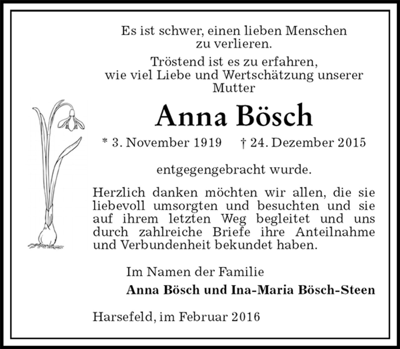 <p>Es ist schwer, einen lieben Menschen<br />zu verlieren.<br />Tröstend ist es zu erfahren,<br />wie viel Liebe und Wertschätzung unserer Mutter<br />Anna Bösch<br />* 3. November 1919 † 24. Dezember 2015<br />entgegengebracht wurde.<br />Herzlich danken möchten wir allen, die sie liebevoll umsorgten und besuchten und sie auf ihrem letzten Weg begleitet und uns durch zahlreiche Briefe ihre Anteilnahme und Verbundenheit bekundet haben.<br />Im Namen der Familie<br />Anna Bösch und Ina-Maria Bösch-Steen<br />Harsefeld, im Februar 2016</p>
