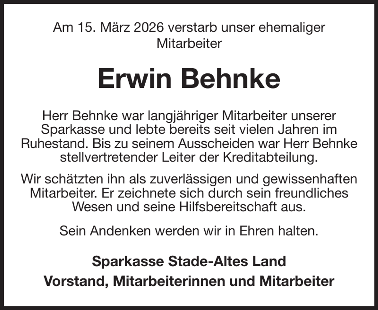 <p>Am 15. März 2026 verstarb unser ehemaliger<br />Mitarbeiter<br />Erwin Behnke<br />Herr Behnke war langjähriger Mitarbeiter unserer<br />Sparkasse und lebte bereits seit vielen Jahren im<br />Ruhestand. Bis zu seinem Ausscheiden war Herr Behnke<br />stellvertretender Leiter der Kreditabteilung.<br />Wir schätzten ihn als zuverlässigen und gewissenhaften Mitarbeiter. Er zeichnete sich durch sein freundliches Wesen und seine Hilfsbereitschaft aus.<br />Sein Andenken werden wir in Ehren halten.<br />Sparkasse Stade-Altes Land<br />Vorstand, Mitarbeiterinnen und Mitarbeiter</p>