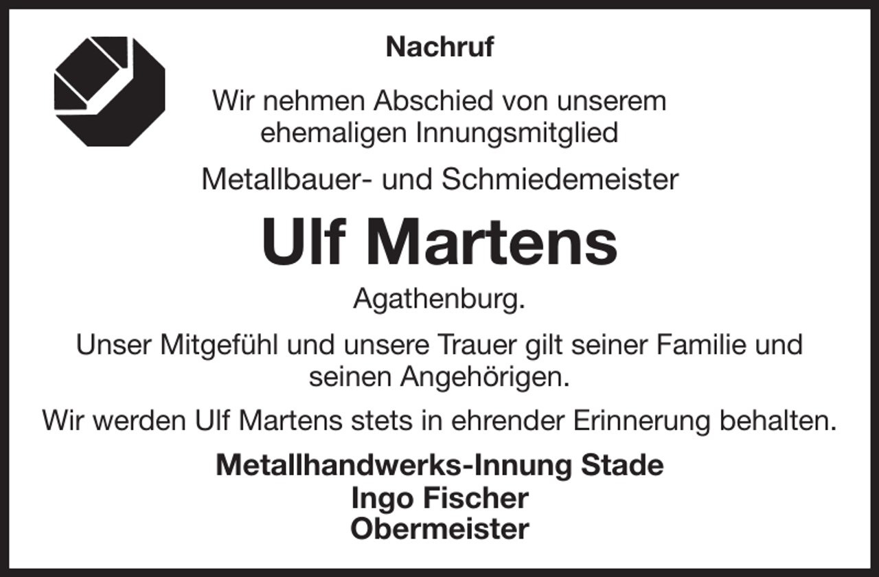 <p>Nachruf<br />Wir nehmen Abschied von unserem<br />ehemaligen Innungsmitglied<br />Metallbauer- und Schmiedemeister<br />Ulf Martens<br />Agathenburg.<br />Unser Mitgefühl und unsere Trauer gilt seiner Familie und<br />seinen Angehörigen.<br />Wir werden Ulf Martens stets in ehrender Erinnerung behalten.<br />Metallhandwerks-Innung Stade<br />Ingo Fischer<br />Obermeister</p>