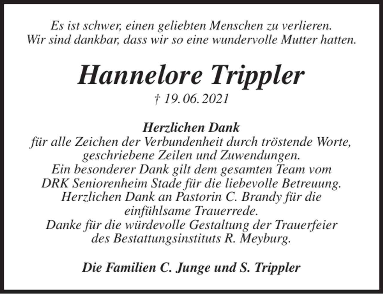 <p>Es ist schwer, einen geliebten Menschen zu verlieren.<br />Wir sind dankbar, dass wir so eine wundervolle Mutter hatten.<br />Hannelore Trippler<br />† 19. 06. 2021<br />Herzlichen Dank<br />für alle Zeichen der Verbundenheit durch tröstende Worte,<br />geschriebene Zeilen und Zuwendungen.<br />Ein besonderer Dank gilt dem gesamten Team vom<br />DRK Seniorenheim Stade für die liebevolle Betreuung.<br />Herzlichen Dank an Pastorin C. Brandy für die<br />einfühlsame Trauerrede.<br />Danke für die würdevolle Gestaltung der Trauerfeier<br />des Bestattungsinstituts R. Meyburg.<br />Die Familien C. Junge und S. Trippler</p>
