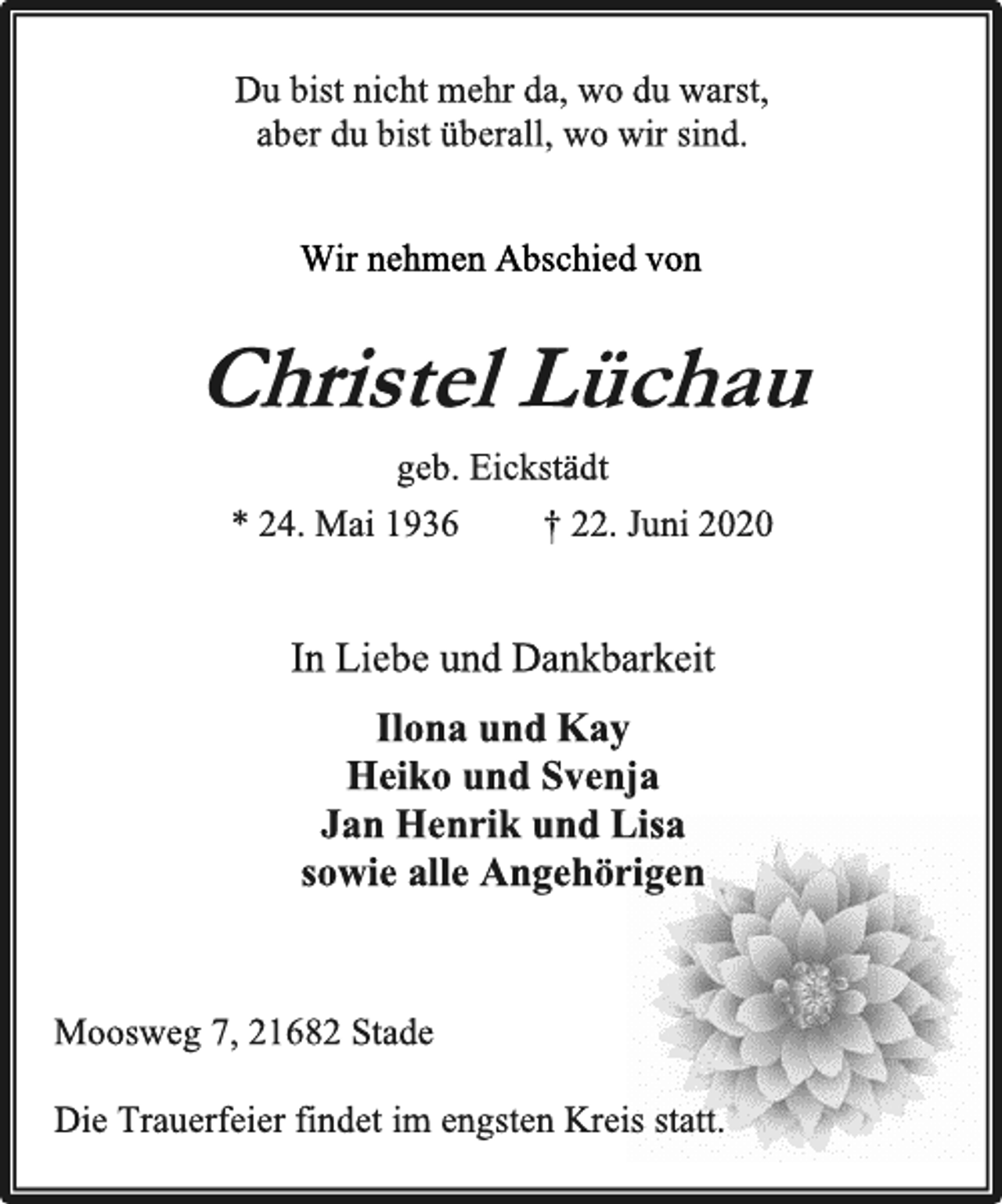<p>Du bist nicht mehr da, wo du warst, aber du bist überall, wo wir sind.<br />Wir nehmen Abschied von<br />Christel Lüchau<br />geb. Eickstädt<br />* 24. Mai 1936 † 22. Juni 2020<br />In Liebe und Dankbarkeit<br />Ilona und Kay Heiko und Svenja Jan Henrik und Lisa sowie alle Angehörigen<br />Moosweg 7, 21682 Stade<br />Die Trauerfeier findet im engsten Kreis statt.</p>