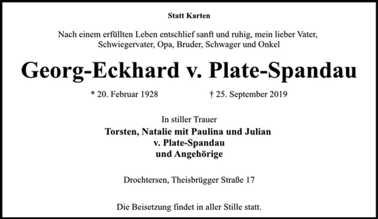 <p>Statt Karten<br />Nach einem erfüllten Leben entschlief sanft und ruhig, mein lieber Vater, Schwiegervater, Opa, Bruder, Schwager und Onkel<br />Georg-Eckhard v. Plate-Spandau<br />* 20. Februar 1928 + 25. September 2019<br />In stiller Trauer<br />Torsten, Natalie mit Paulina und Julian<br />v. Plate-Spandau<br />und Angehörige<br />Drochtersen, Theisbrügger Straße 17<br />Die Beisetzung findet in aller Stille statt.</p>