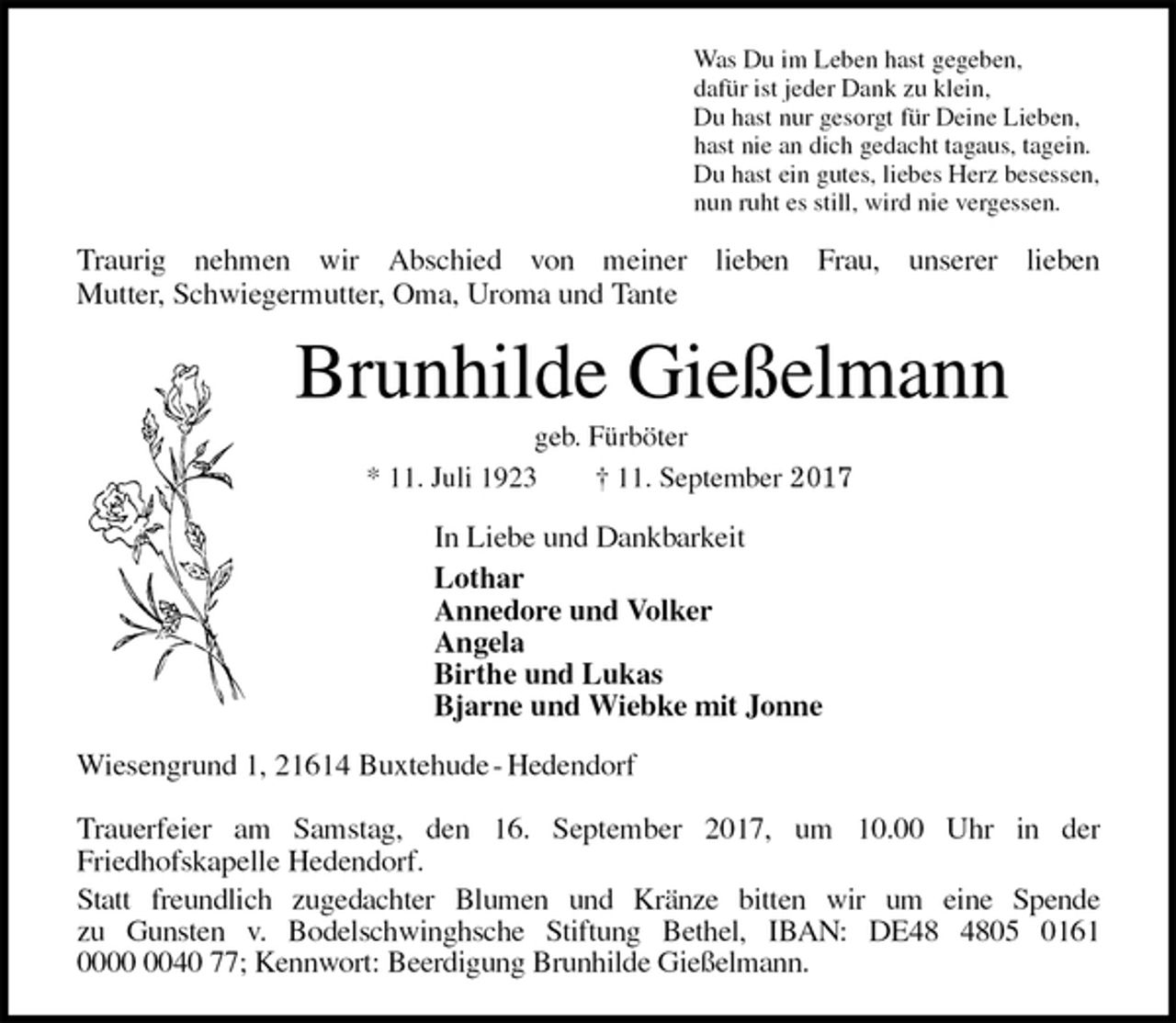 <p>Was Du im Leben hast gegeben,<br />dafür ist jeder Dank zu klein,<br />Du hast nur gesorgt für Deine Lieben,<br />hast nie an dich gedacht tagaus, tagein.<br />Du hast ein gutes, liebes Herz besessen,<br />nun ruht es still, wird nie vergessen.<br />Traurig nehmen wir Abschied von meiner lieben Frau, unserer lieben<br />Mutter, Schwiegermutter, Oma, Uroma und Tante<br />Brunhilde Gießelmann<br />geb. Fürböter<br />* 11. Juli 1923 † 11. September 2017<br />In Liebe und Dankbarkeit<br />Lothar<br />Annedore und Volker<br />Angela<br />Birthe und Lukas<br />Bjarne und Wiebke mit Jonne<br />Wiesengrund 1, 21614 Buxtehude - Hedendorf</p>
<p>Trauerfeier am Samstag, den 16. September 2017, um 10.00 Uhr in der<br />Friedhofskapelle Hedendorf.<br />Statt freundlich zugedachter Blumen und Kränze bitten wir um eine Spende<br />zu Gunsten v. Bodelschwinghsche Stiftung Bethel, IBAN: DE48 4805 0161<br />0000 0040 77; Kennwort: Beerdigung Brunhilde Gießelmann.</p>