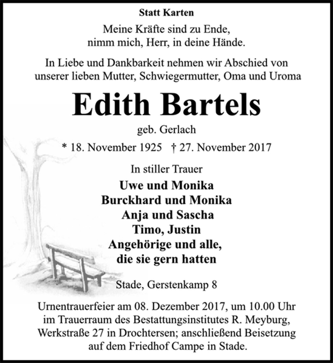 <p>Statt Karten<br />Meine Kräfte sind zu Ende,<br />nimm mich, Herr, in deine Hände.<br />In Liebe und Dankbarkeit nehmen wir Abschied von<br />unserer lieben Mutter, Schwiegermutter, Oma und Uroma<br />Edith Bartels<br />geb. Gerlach<br />* 18. November 1925 † 27. November 2017<br />In stiller Trauer<br />Uwe und Monika<br />Burckhard und Monika<br />Anja und Sascha<br />Timo, Justin<br />Angehörige und alle,<br />die sie gern hatten<br />Stade, Gerstenkamp 8<br />Urnentrauerfeier am 08. Dezember 2017, um 10.00 Uhr<br />im Trauerraum des Bestattungsinstitutes R. Meyburg,<br />Werkstraße 27 in Drochtersen; anschließend Beisetzung<br />auf dem Friedhof Campe in Stade.</p>