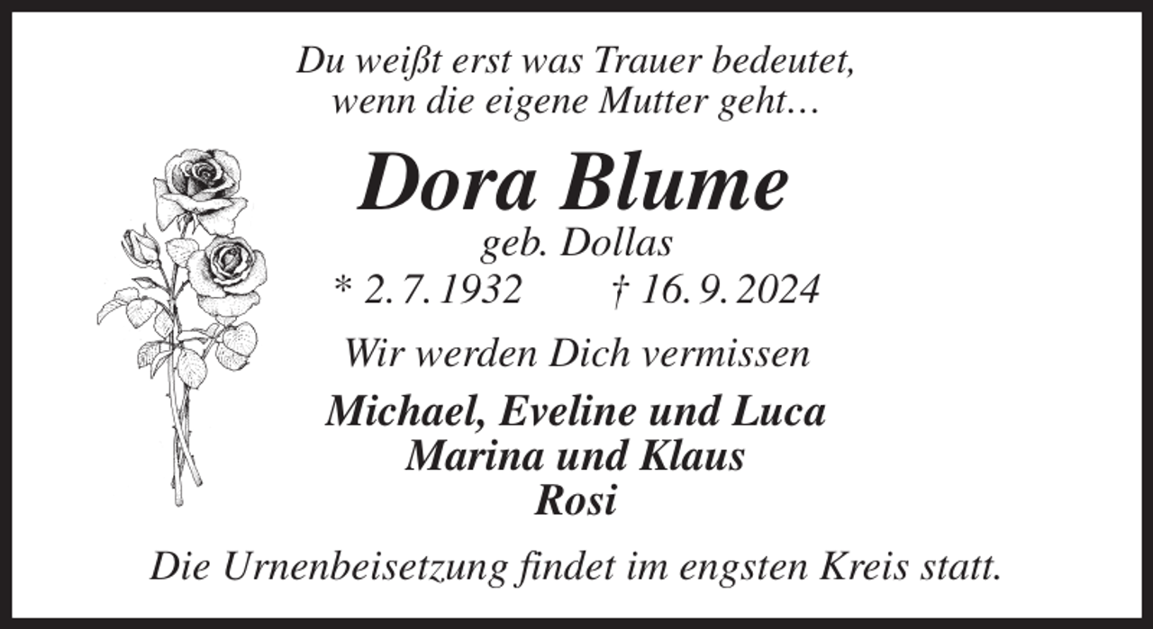<p>Du weißt erst was Trauer bedeutet,<br />wenn die eigene Mutter geht…<br />Dora Blume<br />geb. Dollas<br />* 2. 7. 1932 † 16. 9. 2024<br />Wir werden Dich vermissen<br />Michael, Eveline und Luca<br />Marina und Klaus<br />Rosi<br />Die Urnenbeisetzung findet im engsten Kreis statt.</p>