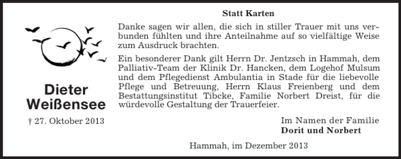 <p>Statt Karten<br />Danke sagen wir allen, die sich in stiller Trauer mit uns verbunden fühlten und ihre Anteilnahme auf so vielfältige Weise<br />zum Ausdruck brachten.</p><p>Dieter<br />Weißensee<br />† 27. Oktober 2013</p><p>Ein besonderer Dank gilt Herrn Dr. Jentzsch in Hammah, dem<br />Palliativ-Team der Klinik Dr. Hancken, dem Logehof Mulsum<br />und dem Pflegedienst Ambulantia in Stade für die liebevolle<br />Pflege und Betreuung, Herrn Klaus Freienberg und dem<br />Bestattungsinstitut Tibcke, Familie Norbert Dreist, für die<br />würdevolle Gestaltung der Trauerfeier.</p><p>Im Namen der Familie<br />Dorit und Norbert<br />Hammah, im Dezember 2013</p>