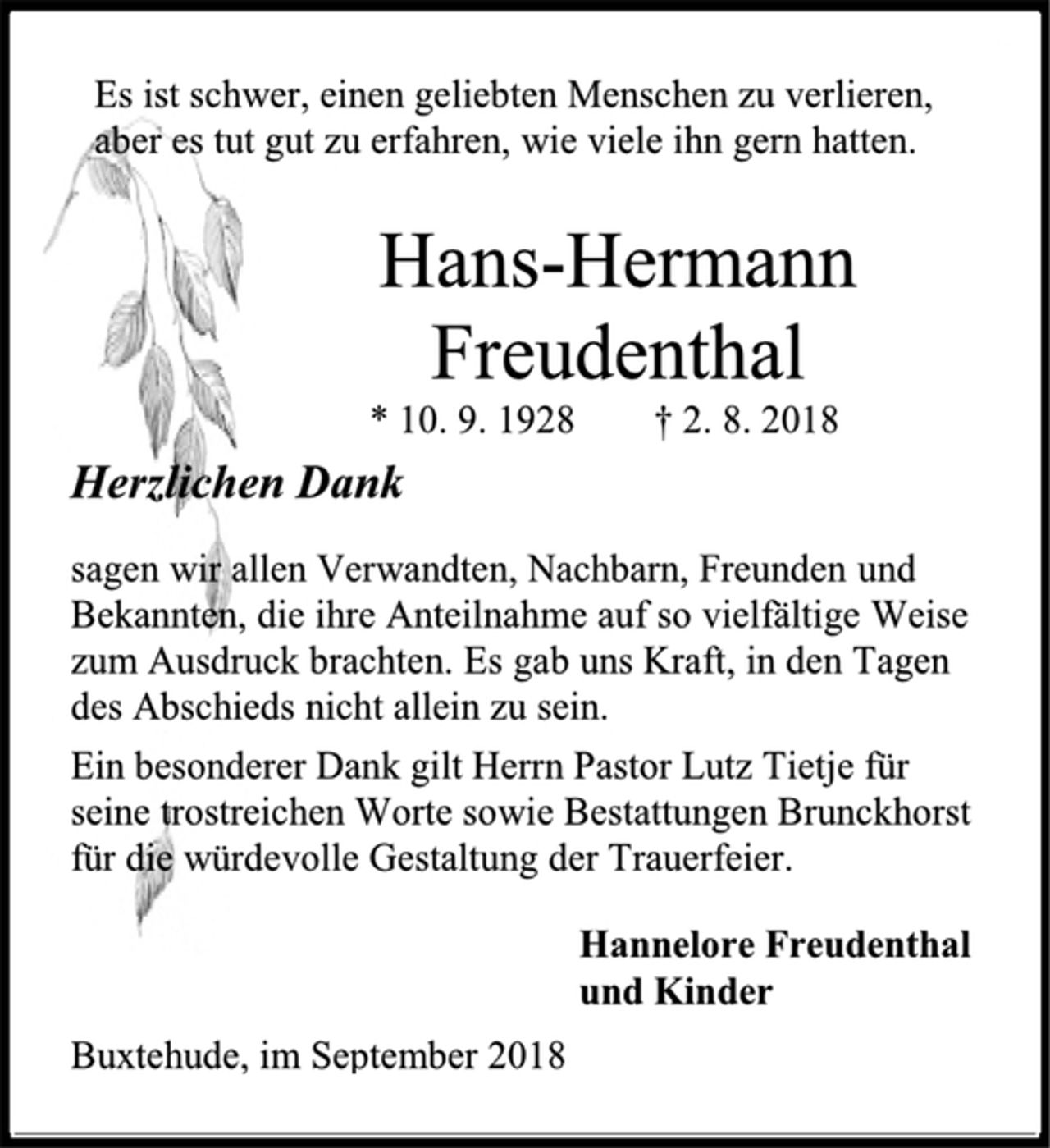 <p>Es ist schwer, einen geliebten Menschen zu verlieren,<br />aber es tut gut zu erfahren, wie viele ihn gern hatten.<br />Hans-Hermann<br />Freudenthal<br />* 10. 9. 1928 † 2. 8. 2018<br />Herzlichen Dank<br />sagen wir allen Verwandten, Nachbarn, Freunden und Bekannten, die ihre Anteilnahme auf so vielfältige Weise zum Ausdruck brachten. Es gab uns Kraft, in den Tagen<br />des Abschieds nicht allein zu sein.<br />Ein besonderer Dank gilt Herrn Pastor Lutz Tietje für<br />seine trostreichen Worte sowie Bestattungen Brunckhorst<br />für die würdevolle Gestaltung der Trauerfeier.<br />Hannelore Freudenthal<br />und Kinder<br />Buxtehude, im September 2018</p>