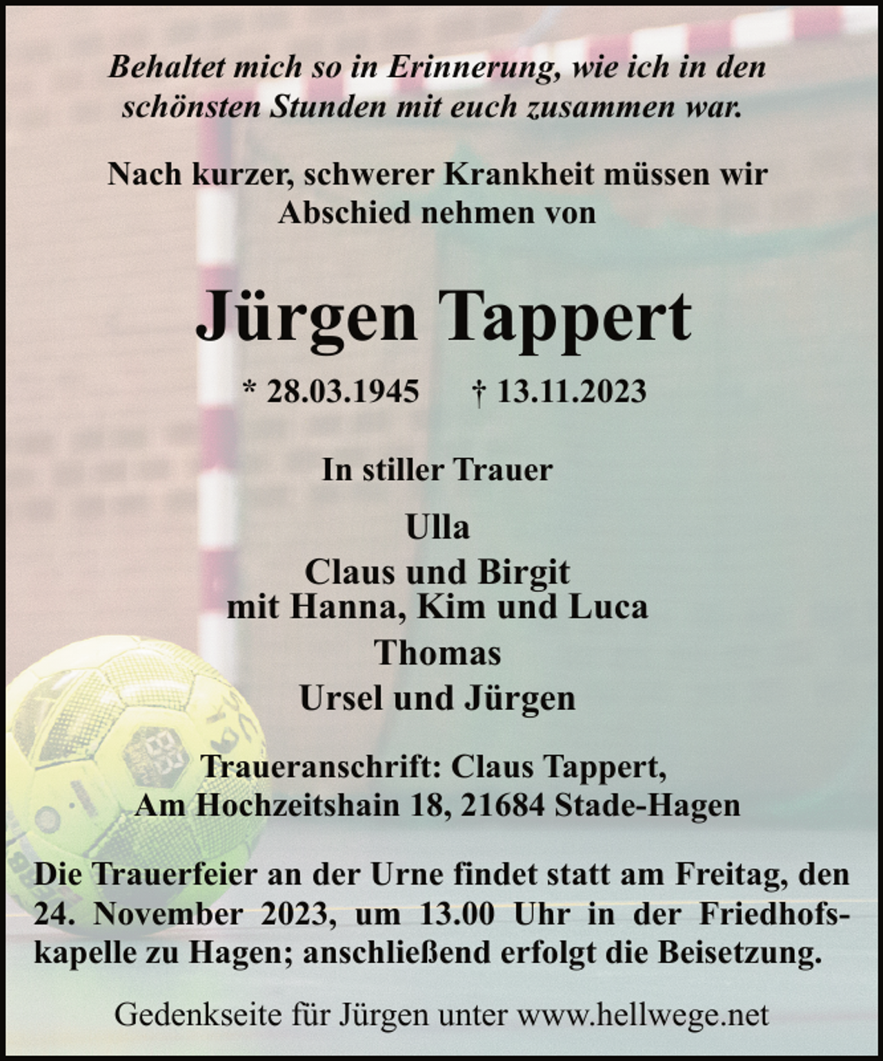 <p>Behaltet mich so in Erinnerung, wie ich in den<br />schönsten Stunden mit euch zusammen war.<br />Nach kurzer, schwerer Krankheit müssen wir<br />Abschied nehmen von</p><p>Jürgen Tappert<br />* 28.03.1945</p><p>† 13.11.2023</p><p>In stiller Trauer</p><p>Ulla<br />Claus und Birgit<br />mit Hanna, Kim und Luca<br />Thomas<br />Ursel und Jürgen<br />Traueranschrift: Claus Tappert,<br />Am Hochzeitshain 18, 21684 Stade-Hagen<br />Die Trauerfeier an der Urne findet statt am Freitag, den<br />24. November 2023, um 13.00 Uhr in der Friedhofskapelle zu Hagen; anschließend erfolgt die Beisetzung.<br />Gedenkseite für Jürgen unter www.hellwege.net</p>