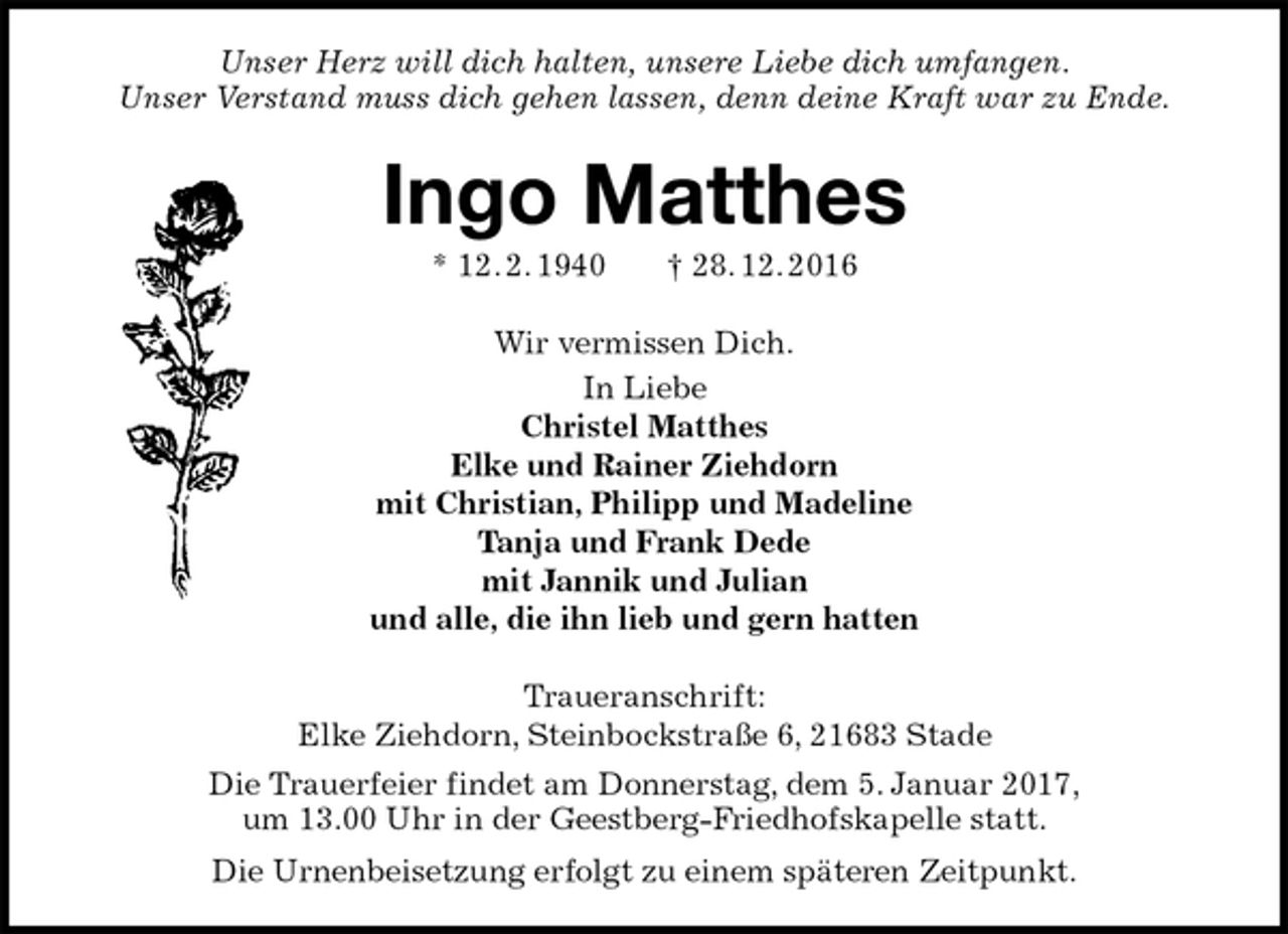 <p>Unser Herz will dich halten, unsere Liebe dich umfangen.<br />Unser Verstand muss dich gehen lassen, denn deine Kraft war zu Ende.<br />Ingo Matthes<br />* 12. 2. 1940 † 28. 12. 2016<br />Wir vermissen Dich.<br />In Liebe<br />Christel Matthes<br />Elke und Rainer Ziehdorn<br />mit Christian, Philipp und Madeline<br />Tanja und Frank Dede<br />mit Jannik und Julian<br />und alle, die ihn lieb und gern hatten<br />Traueranschrift:<br />Elke Ziehdorn, Steinbockstraße 6, 21683 Stade<br />Die Trauerfeier findet am Donnerstag, dem 5. Januar 2017,<br />um 13.00 Uhr in der Geestberg-Friedhofskapelle statt.<br />Die Urnenbeisetzung erfolgt zu einem späteren Zeitpunkt.</p>