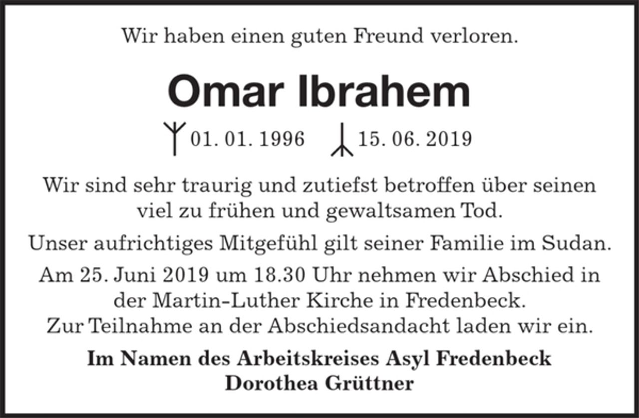 <p>Wir haben einen guten Freund verloren<br />Omar Ibrahem<br />01. 01. 1996 15. 06. 2019<br />Wir sind sehr traurig und zutiefst betroffen über seinen viel zu frühen und gewaltsamen Tod.<br />Unser aufrichtiges Mitgefühl gilt seiner Familie im Sudan.<br />Am 25. Juni 2019 um 18.30 Uhr nehmen wir Abschied in der Martin-Luther Kirche in Fredenbeck.<br />Zur Teilnahme an der Abschiedsandacht laden wir ein.<br />Im Namen des Arbeitskreises Asyl Fredenbeck<br />Dorothea Grüttner</p>