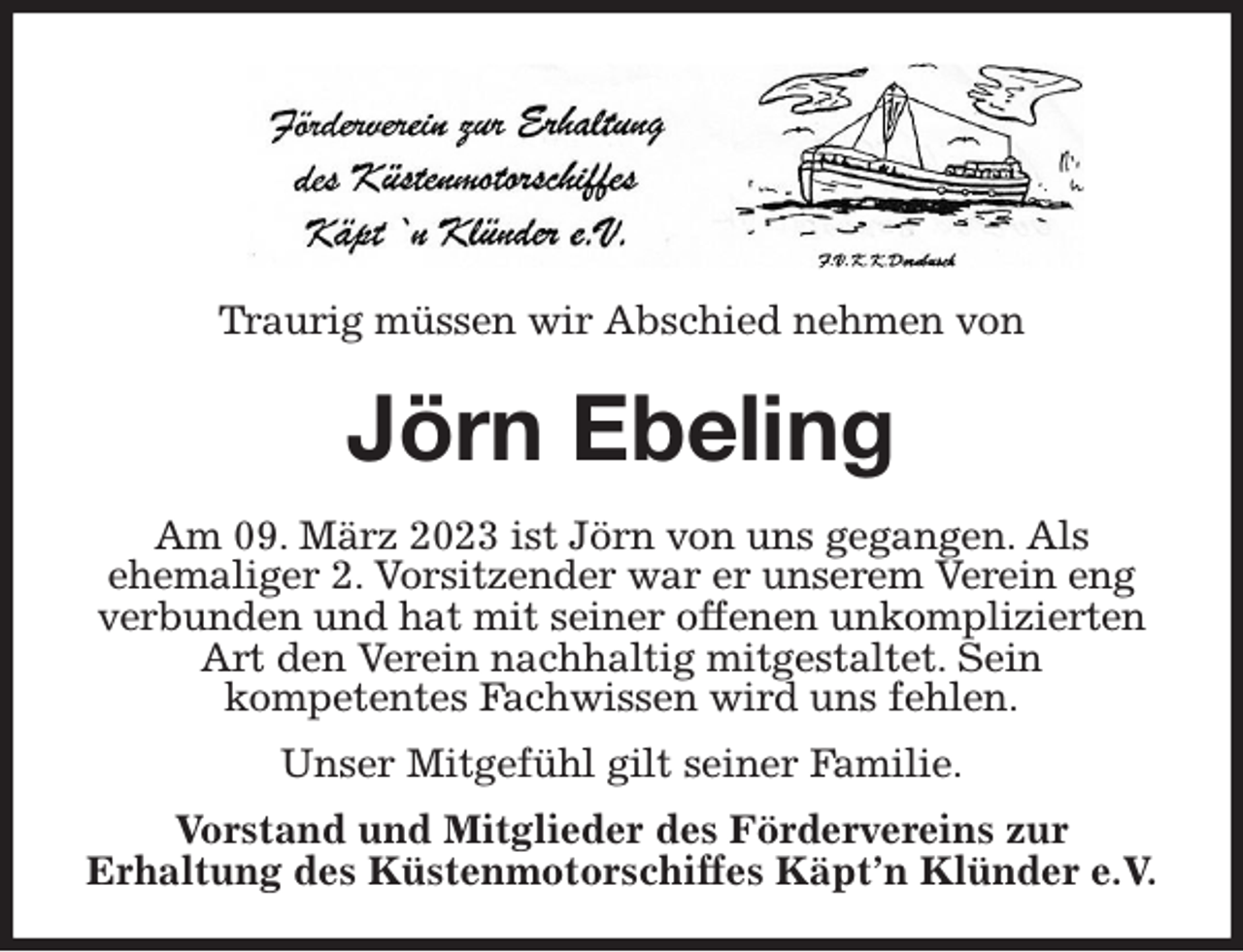 <p>Traurig müssen wir Abschied nehmen von<br />Jörn Ebeling<br />Am 09. März 2023 ist Jörn von uns gegangen. Als<br />ehemaliger 2. Vorsitzender war er unserem Verein eng verbunden und hat mit seiner offenen unkomplizierten Art den Verein nachhaltig mitgestaltet. Sein<br />kompetentes Fachwissen wird uns fehlen.<br />Unser Mitgefühl gilt seiner Familie.<br />Vorstand und Mitglieder des Fördervereins zur<br />Erhaltung des Küstenmotorschiffes Käpt'n Klünder e.V.</p>