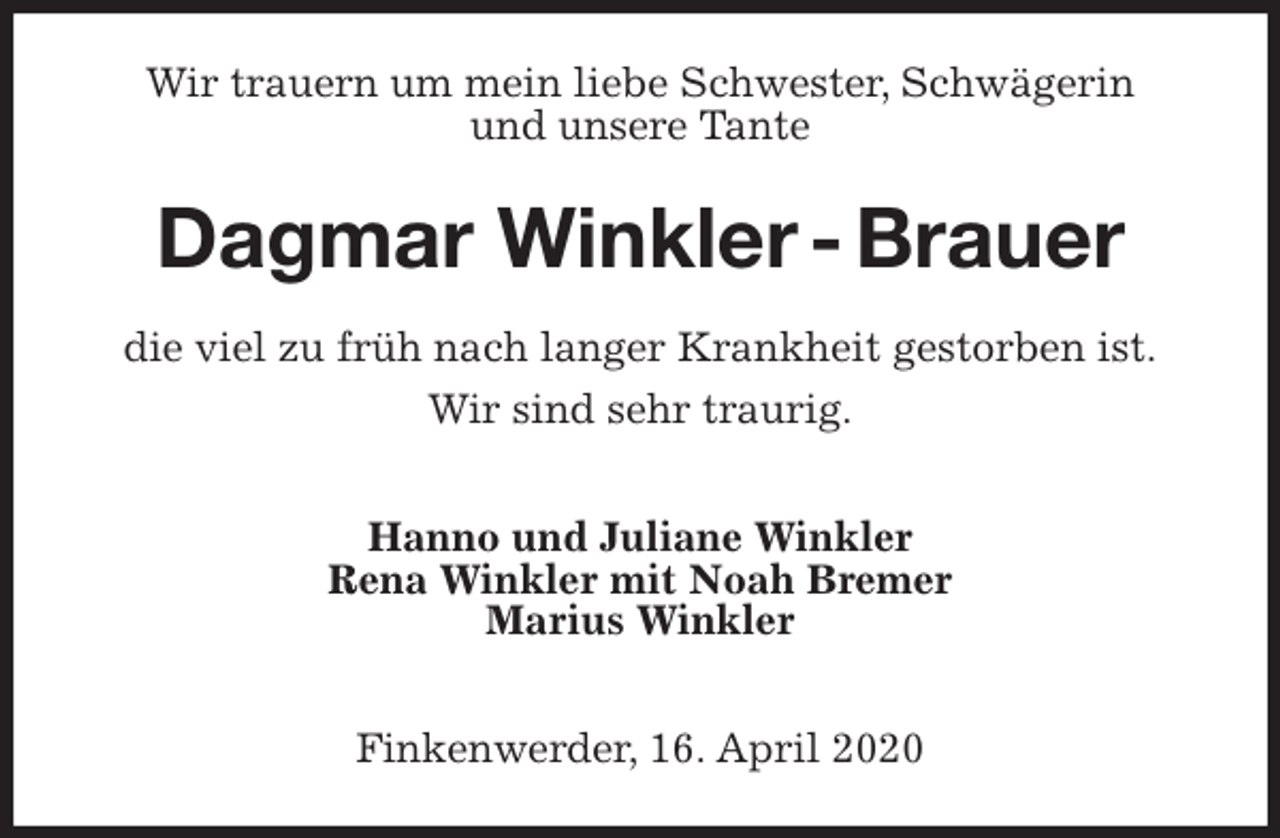 <p>Wir trauern um mein liebe Schwester, Schwägerin<br />und unsere Tante<br />Dagmar Winkler - Brauer<br />die viel zu früh nach langer Krankheit gestorben ist.</p>
<p>Wir sind sehr traurig.</p>
<p>Hanno und Juliane Winkler<br />Rena Winkler mit Noah Bremer<br />Marius Winkler</p>
<p>Finkenwerder, 16. April 2020</p>