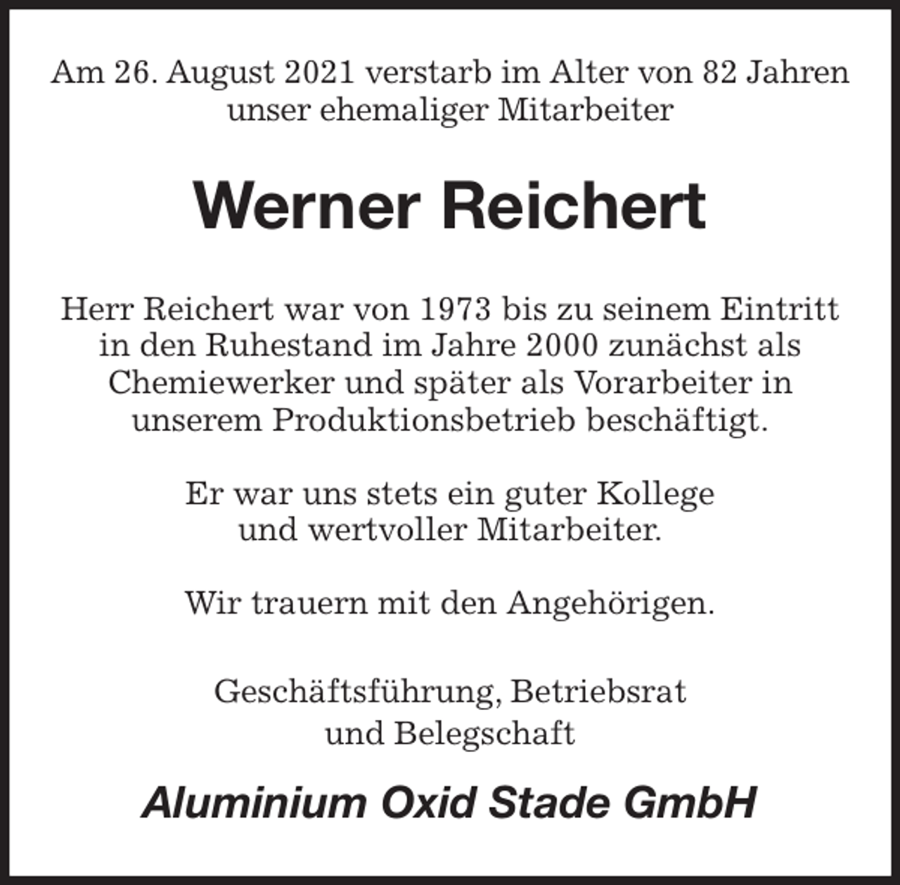 <p>Am 26. August 2021 verstarb im Alter von 82 Jahren unser ehemaliger Mitarbeiter<br />Werner Reichert<br />Herr Reichert war von 1973 bis zu seinem Eintritt<br />in den Ruhestand im Jahre 2000 zunächst als<br />Chemiewerker und später als Vorarbeiter in<br />unserem Produktionsbetrieb beschäftigt.</p>
<p>Er war uns stets ein guter Kollege<br />und wertvoller Mitarbeiter.</p>
<p>Wir trauern mit den Angehörigen.<br />Geschäftsführung, Betriebsrat<br />und Belegschaft<br />Aluminium Oxid Stade GmbH</p>