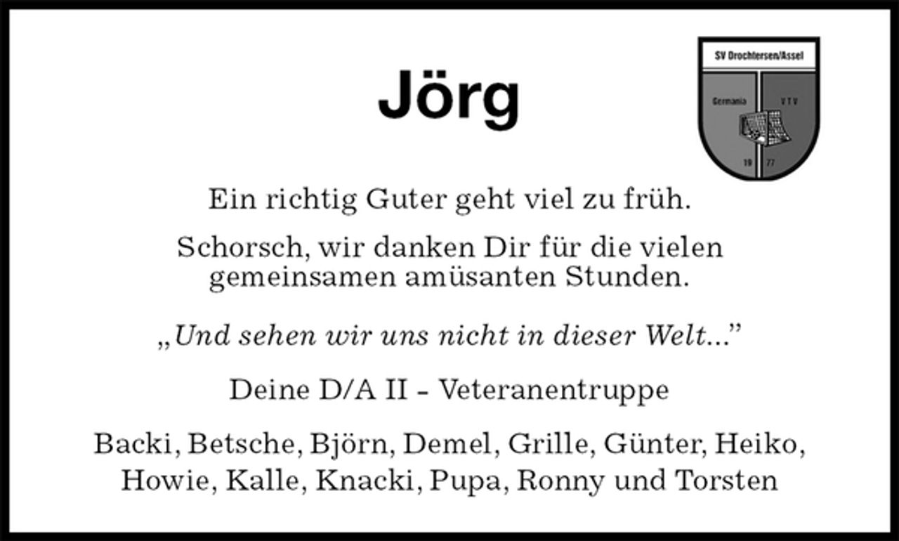 <p>Jörg<br />Ein richtig Guter geht viel zu früh.<br />Schorsch, wir danken Dir für die vielen<br />gemeinsamen amüsanten Stunden.</p><p>„Und sehen wir uns nicht in dieser Welt...”<br />Deine D/A II - Veteranentruppe<br />Backi, Betsche, Björn, Demel, Grille, Günter, Heiko,<br />Howie, Kalle, Knacki, Pupa, Ronny und Torsten</p>
