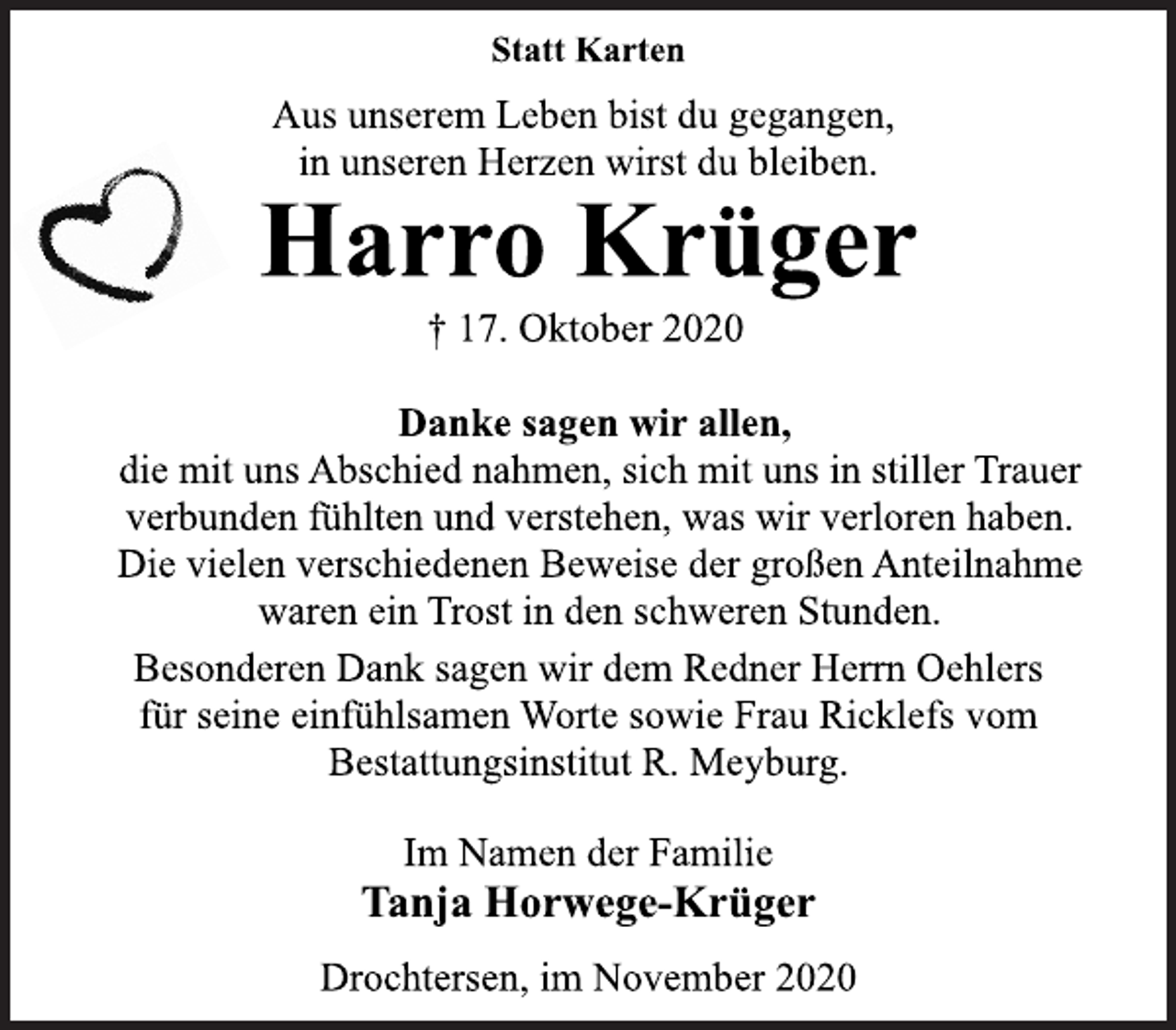 <p>Statt Karten<br />Aus unserem Leben bist du gegangen, in unseren Herzen wirst du bleiben.<br />Harro Krüger<br />17. Oktober 2020<br />Danke sagen wir allen, die mit uns Abschied nahmen, sich mit uns in stiller Trauer verbunden fühlten und verstehen, was wir verloren haben. Die vielen verschiedenen Beweise der großen Anteilnahme waren ein Trost in den schweren Stunden.<br />Besonderen Dank sagen wir dem Redner Herrn Oehlers für seine einfühlsamen Worte sowie Frau Ricklefs vom Bestattungsinstitut R. Meyburg.<br />Im Namen der Familie<br />Tanja Horwege-Krüger<br />Drochtersen, im November 2020</p>