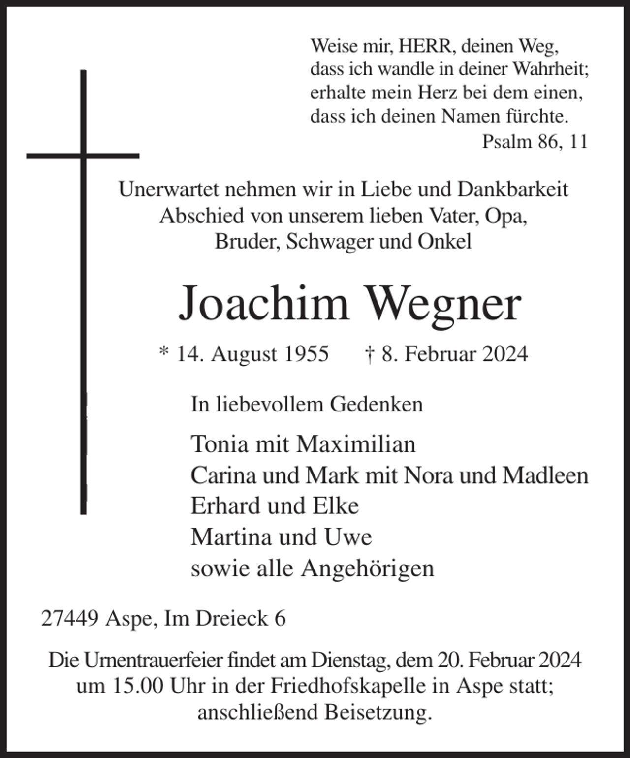 <p>Weise mir, HERR, deinen Weg,<br />dass ich wandle in deiner Wahrheit;<br />erhalte mein Herz bei dem einen,<br />dass ich deinen Namen fürchte.<br />Psalm 86, 11<br />Unerwartet nehmen wir in Liebe und Dankbarkeit<br />Abschied von unserem lieben Vater, Opa,<br />Bruder, Schwager und Onkel<br />Joachim Wegner<br />* 14. August 1955 † 8. Februar 2024<br />In liebevollem Gedenken<br />Tonia mit Maximilian<br />Carina und Mark mit Nora und Madleen<br />Erhard und Elke<br />Martina und Uwe<br />sowie alle Angehörigen<br />27449 Aspe, Im Dreieck 6<br />Die Urnentrauerfeier findet am Dienstag, dem 20. Februar 2024<br />um 15.00 Uhr in der Friedhofskapelle in Aspe statt;<br />anschließend Beisetzung.</p>