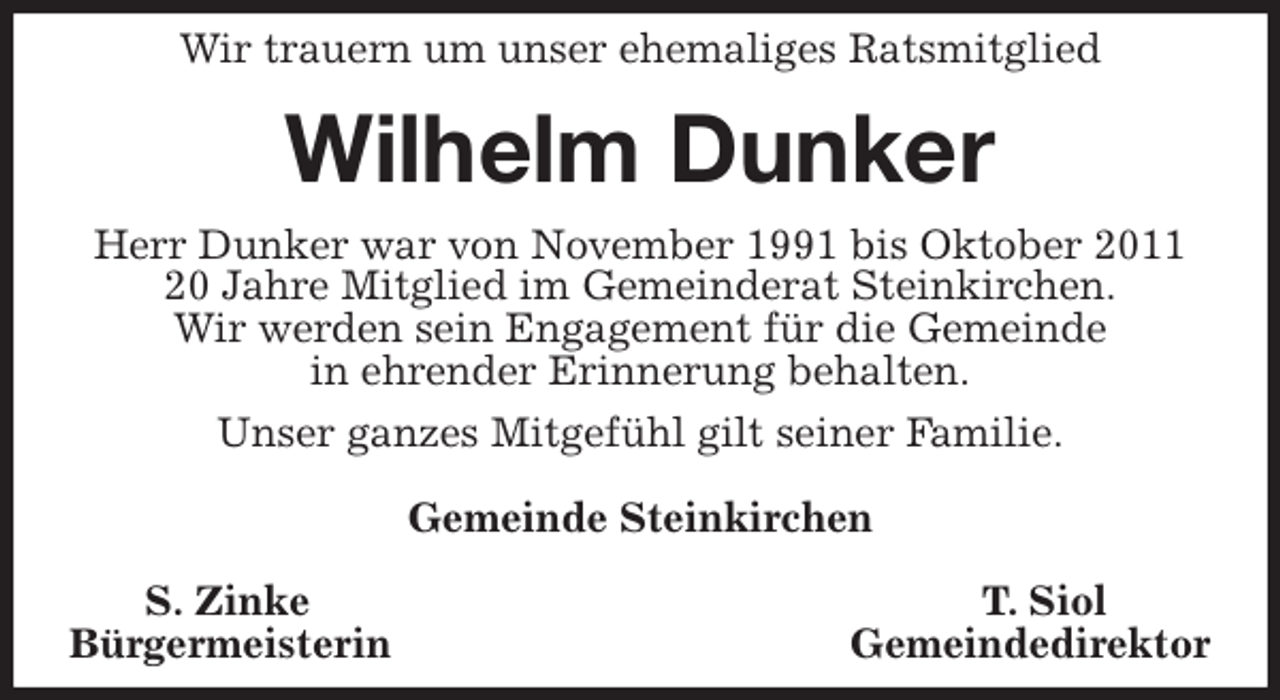 <p>Wir trauern um unser ehemaliges Ratsmitglied<br />Wilhelm Dunker<br />Herr Dunker war von November 1991 bis Oktober 2011<br />20 Jahre Mitglied im Gemeinderat Steinkirchen.<br />Wir werden sein Engagement für die Gemeinde<br />in ehrender Erinnerung behalten.<br />Unser ganzes Mitgefühl gilt seiner Familie.</p>
<p>Gemeinde Steinkirchen</p>
<p>S. Zinke T. Siol<br />Bürgermeisterin Gemeindedirektor</p>