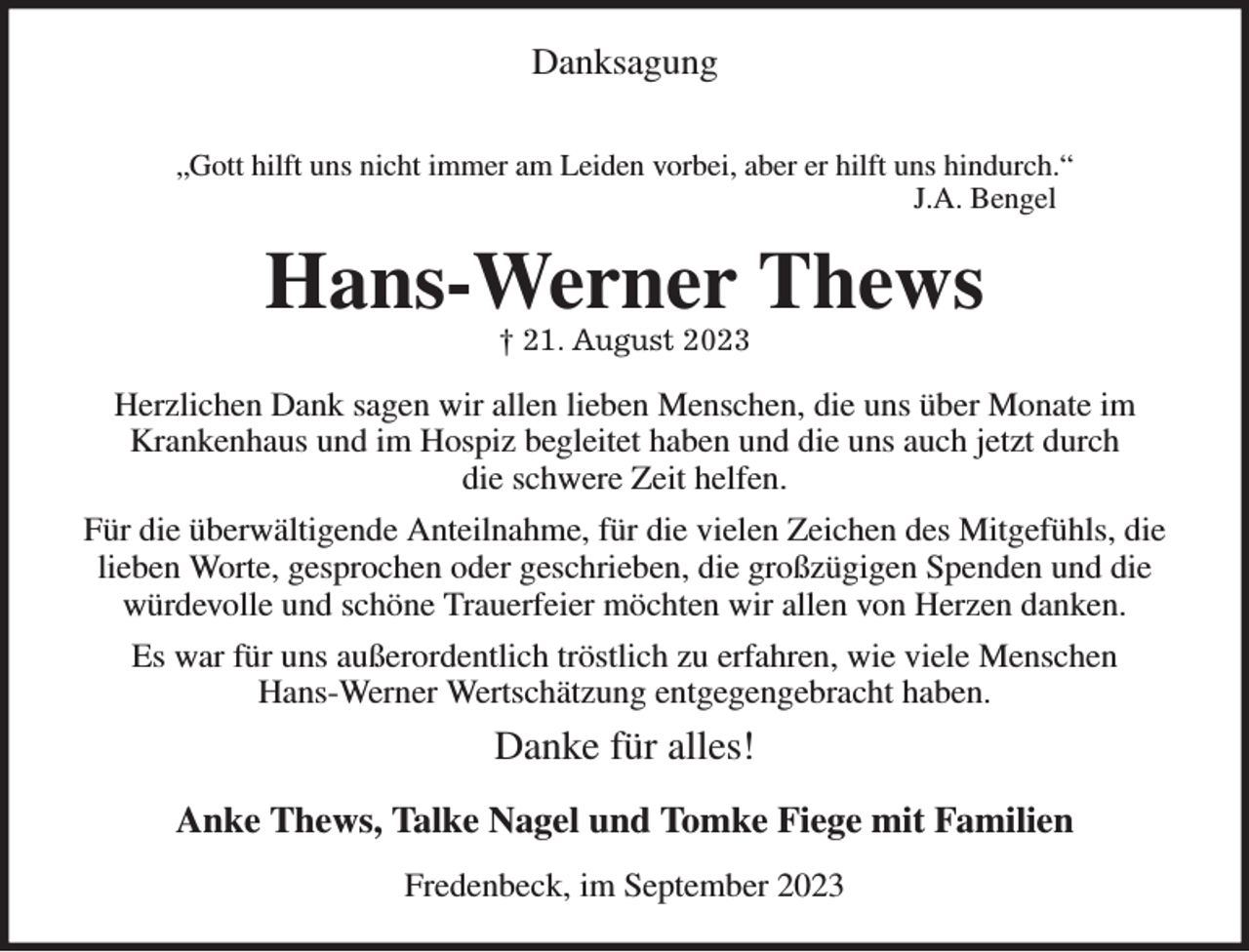 <p>Danksagung</p><p>„Gott hilft uns nicht immer am Leiden vorbei, aber er hilft uns hindurch.“<br />J.A. Bengel<br />Hans-Werner Thews<br />† 21. August 2023<br />Herzlichen Dank sagen wir allen lieben Menschen, die uns über Monate im Krankenhaus und im Hospiz begleitet haben und die uns auch jetzt durch<br />die schwere Zeit helfen.<br />Für die überwältigende Anteilnahme, für die vielen Zeichen des Mitgefühls, die lieben Worte, gesprochen oder geschrieben, die großzügigen Spenden und die würdevolle und schöne Trauerfeier möchten wir allen von Herzen danken.<br />Es war für uns außerordentlich tröstlich zu erfahren, wie viele Menschen<br />Hans-Werner Wertschätzung entgegengebracht haben.<br />Danke für alles!<br />Anke Thews, Talke Nagel und Tomke Fiege mit Familien<br />Fredenbeck, im September 2023</p>