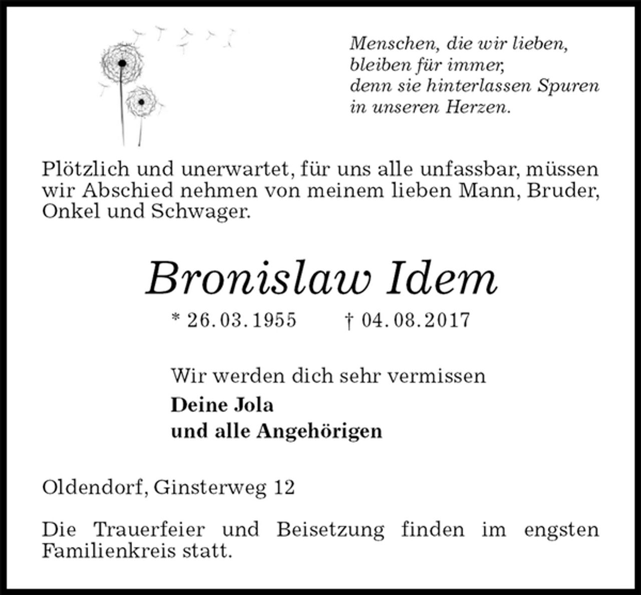 <p>Menschen, die wir lieben,<br />bleiben für immer,<br />denn sie hinterlassen Spuren<br />in unseren Herzen.<br />Plötzlich und unerwartet, für uns alle unfassbar, müssen wir Abschied nehmen von meinem lieben Mann, Bruder, Onkel und Schwager.<br />Bronislaw Idem<br />* 26. 03. 1955 † 04. 08. 2017<br />Wir werden dich sehr vermissen<br />Deine Jola<br />und alle Angehörigen<br />Oldendorf, Ginsterweg 12</p>
<p>Die Trauerfeier und Beisetzung finden im engsten<br />Familienkreis statt.</p>