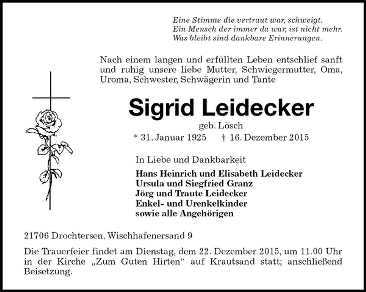 <p>Eine Stimme die vertraut war, schweigt.<br />Ein Mensch der immer da war, ist nicht mehr.<br />Was bleibt sind dankbare Erinnerungen.<br />Nach einem langen und erfüllten Leben entschlief sanft und ruhig unsere liebe Mutter, Schwiegermutter, Oma, Uroma, Schwester, Schwägerin und Tante<br />Sigrid Leidecker<br />geb. Lösch<br />* 31. Januar 1925 † 16. Dezember 2015<br />In Liebe und Dankbarkeit<br />Hans Heinrich und Elisabeth Leidecker<br />Ursula und Siegfried Granz<br />Jörg und Traute Leidecker<br />Enkel- und Urenkelkinder<br />sowie alle Angehörigen<br />21706 Drochtersen, Wischhafenersand 9<br />Die Trauerfeier findet am Dienstag, dem 22. Dezember 2015, um 11.00 Uhr in der Kirche „Zum Guten Hirten“ auf Krautsand statt; anschließend<br />Beisetzung.</p>
