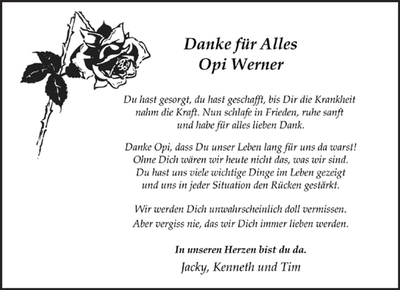<p>Danke für Alles<br />Opi Werner<br />Du hast gesorgt, du hast geschafft, bis Dir die Krankheit<br />nahm die Kraft. Nun schlafe in Frieden, ruhe sanft<br />und habe für alles lieben Dank.<br />Danke Opi, dass Du unser Leben lang für uns da warst!<br />Ohne Dich wären wir heute nicht das, was wir sind.<br />Du hast uns viele wichtige Dinge im Leben gezeigt<br />und uns in jeder Situation den Rücken gestärkt.<br />Wir werden Dich unwahrscheinlich doll vermissen.<br />Aber vergiss nie, das wir Dich immer lieben werden.<br />In unseren Herzen bist du da.<br />Jacky, Kenneth und Tim</p>
