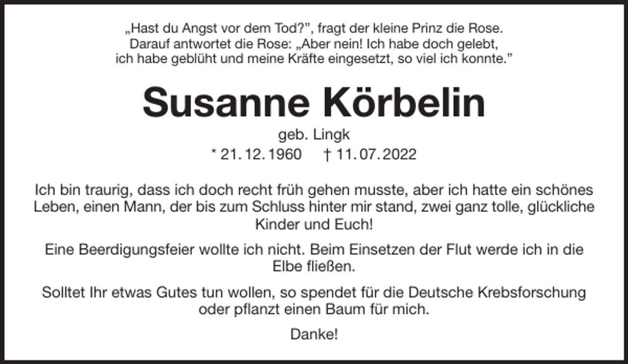 <p>„Hast du Angst vor dem Tod?”, fragt der kleine Prinz die Rose.<br />Darauf antwortet die Rose: „Aber nein! Ich habe doch gelebt,<br />ich habe geblüht und meine Kräfte eingesetzt, so viel ich konnte.”<br />Susanne Körbelin<br />geb. Lingk<br />* 21. 12. 1960 † 11. 07. 2022<br />Ich bin traurig, dass ich doch recht früh gehen musste, aber ich hatte ein schönes Leben, einen Mann, der bis zum Schluss hinter mir stand, zwei ganz tolle, glückliche<br />Kinder und Euch!<br />Eine Beerdigungsfeier wollte ich nicht. Beim Einsetzen der Flut werde ich in die<br />Elbe fließen.<br />Solltet Ihr etwas Gutes tun wollen, so spendet für die Deutsche Krebsforschung oder pflanzt einen Baum für mich.<br />Danke!</p>