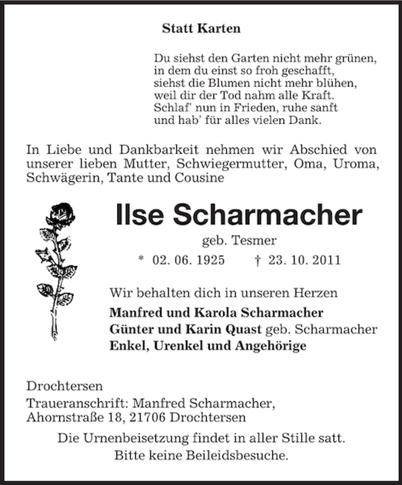 <p>Statt Karten<br />Du siehst den Garten nicht mehr grünen,<br />in dem du einst so froh geschafft,<br />siehst die Blumen nicht mehr blühen,<br />weil dir der Tod nahm alle Kraft.<br />Schlaf' nun in Frieden, ruhe sanft<br />und hab' für alles vielen Dank.</p><p>In Liebe und Dankbarkeit nehmen wir Abschied von<br />unserer lieben Mutter, Schwiegermutter, Oma, Uroma,<br />Schwägerin, Tante und Cousine</p><p>Ilse Scharmacher<br />geb. Tesmer<br />* 02. 06. 1925<br />† 23. 10. 2011<br />Wir behalten dich in unseren Herzen<br />Manfred und Karola Scharmacher<br />Günter und Karin Quast geb. Scharmacher<br />Enkel, Urenkel und Angehörige<br />Drochtersen<br />Traueranschrift: Manfred Scharmacher,<br />Ahornstraße 18, 21706 Drochtersen<br />Die Urnenbeisetzung findet in aller Stille satt.<br />Bitte keine Beileidsbesuche.</p>