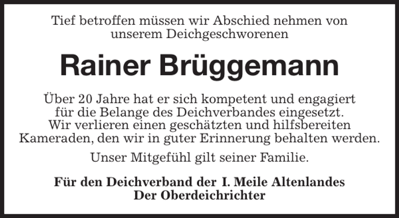<p>Tief betroffen müssen wir Abschied nehmen von<br />unserem Deichgeschworenen<br />Rainer Brüggemann<br />Über 20 Jahre hat er sich kompetent und engagiert<br />für die Belange des Deichverbandes eingesetzt.<br />Wir verlieren einen geschätzten und hilfsbereiten<br />Kameraden, den wir in guter Erinnerung behalten werden.<br />Unser Mitgefühl gilt seiner Familie.<br />Für den Deichverband der I. Meile Altenlandes<br />Der Oberdeichrichter</p>