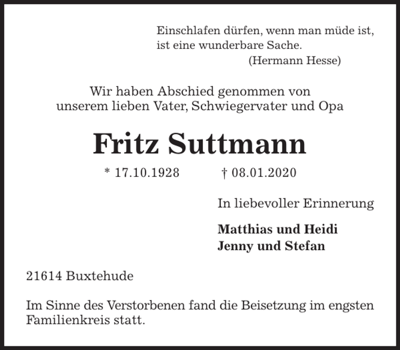 <p>Einschlafen dürfen, wenn man müde ist,<br />ist eine wunderbare Sache.<br />(Hermann Hesse)<br />Wir haben Abschied genommen von<br />unserem lieben Vater, Schwiegervater und Opa<br />Fritz Suttmann<br />* 17.10.1928 † 08.01.2020<br />In liebevoller Erinnerung</p>
<p>Matthias und Heidi<br />Jenny und Stefan<br />21614 Buxtehude</p>
<p>Im Sinne des Verstorbenen fand die Beisetzung im engsten Familienkreis statt.</p>