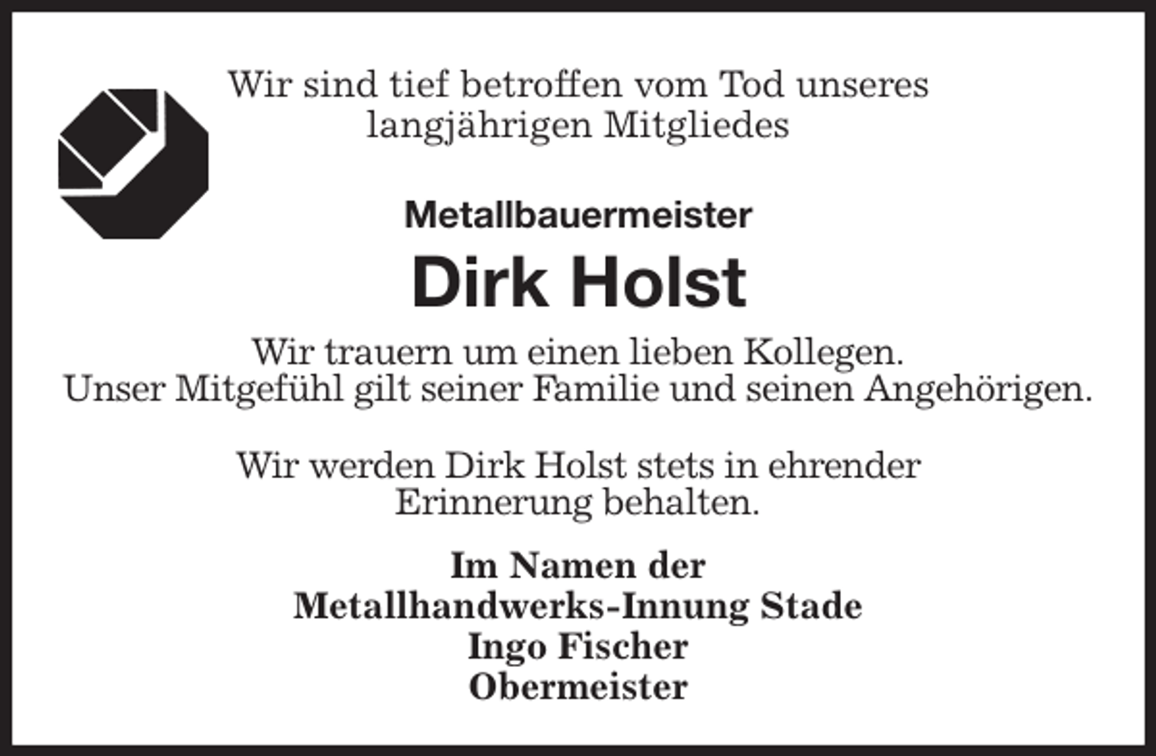 <p>Wir sind tief betroffen vom Tod unseres<br />langjährigen Mitgliedes<br />Metallbauermeister<br />Dirk Holst<br />Im Namen der<br />Metallhandwerks-Innung Stade<br />Ingo Fischer<br />Obermeister<br />Wir trauern um einen lieben Kollegen.<br />Unser Mitgefühl gilt seiner Familie und seinen Angehörigen.</p>
<p>Wir werden Dirk Holst stets in ehrender<br />Erinnerung behalten.</p>