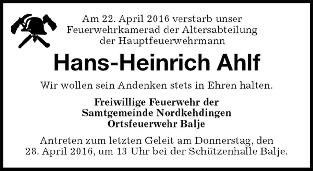 <p>Am 22. April 2016 verstarb unser<br />Feuerwehrkamerad der Altersabteilung<br />der Hauptfeuerwehrmann<br />Hans-Heinrich Ahlf<br />Wir wollen sein Andenken stets in Ehren halten.<br />Freiwillige Feuerwehr der<br />Samtgemeinde Nordkehdingen<br />Ortsfeuerwehr Balje<br />Antreten zum letzten Geleit am Donnerstag, den<br />28. April 2016, um 13 Uhr bei der Schützenhalle Balje.</p>