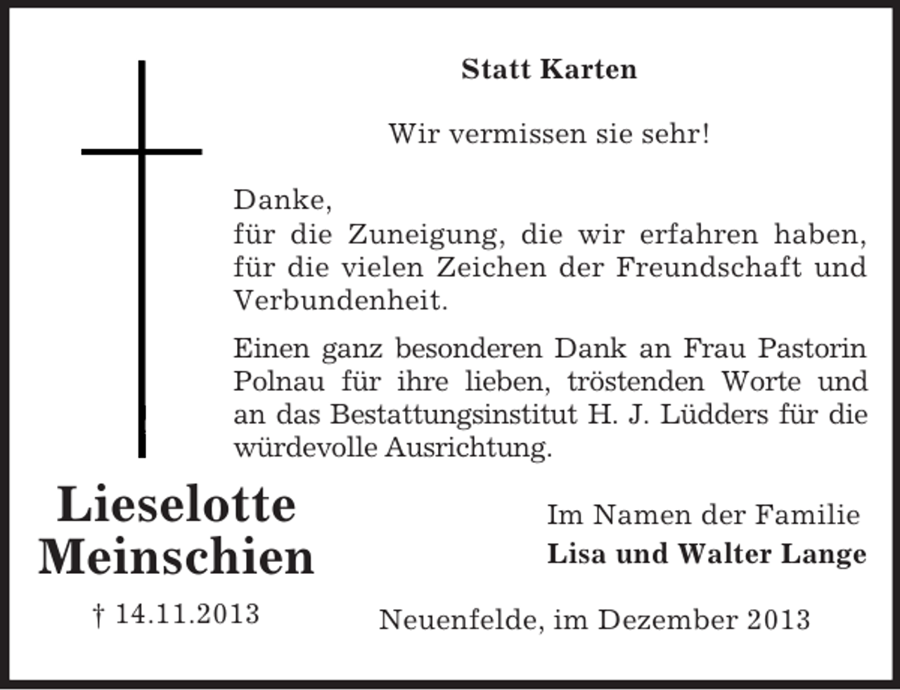 <p>Im Namen der Familie<br />Lisa und Walter Lange<br />Lieselotte<br />Meinschien<br />† 14.11.2013<br />Statt Karten<br />Wir vermissen sie sehr!</p><p>Danke,<br />für die Zuneigung, die wir erfahren haben,<br />für die vielen Zeichen der Freundschaft und<br />Verbundenheit.<br />Einen ganz besonderen Dank an Frau Pastorin<br />Polnau für ihre lieben, tröstenden Worte und<br />an das Bestattungsinstitut H. J. Lüdders für die<br />würdevolle Ausrichtung.<br />Neuenfelde, im Dezember 2013</p>