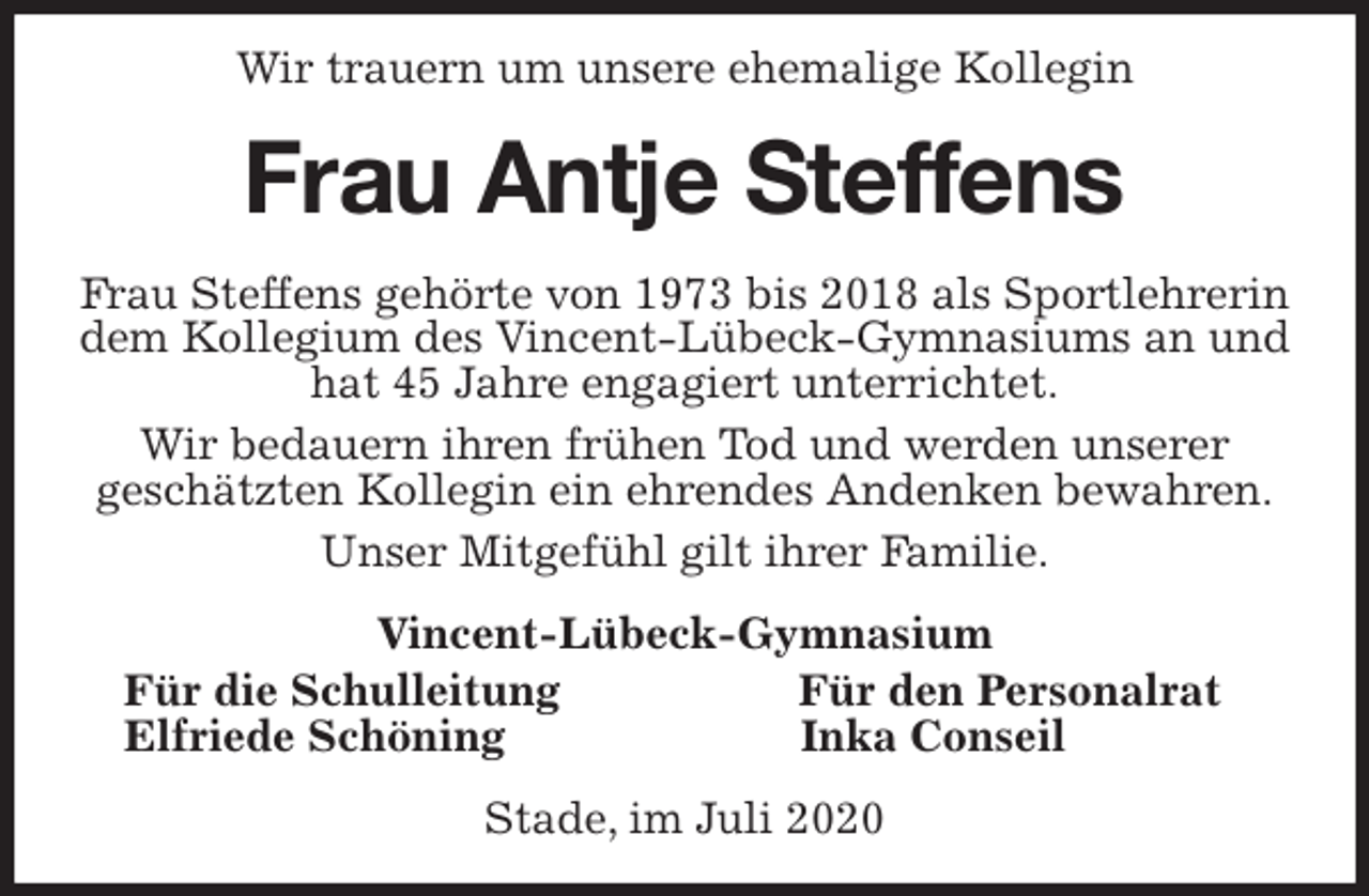 <p>Wir trauern um unsere ehemalige Kollegin<br />Frau Antje Steffens<br />Frau Steffens gehörte von 1973 bis 2018 als Sportlehrerin dem Kollegium des Vincent-Lübeck-Gymnasiums an und hat 45 Jahre engagiert unterrichtet.<br />Wir bedauern ihren frühen Tod und werden unserer<br />geschätzten Kollegin ein ehrendes Andenken bewahren.<br />Unser Mitgefühl gilt ihrer Familie.<br />Vincent-Lübeck-Gymnasium<br />Für die Schulleitung Für den Personalrat<br />Elfriede Schöning Inka Conseil<br />Stade, im Juli 2020</p>