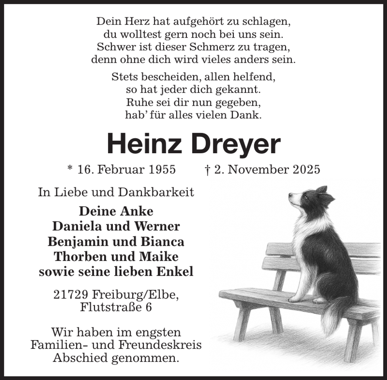 <p>Dein Herz hat aufgehört zu schlagen,<br />du wolltest gern noch bei uns sein.<br />Schwer ist dieser Schmerz zu tragen,<br />denn ohne dich wird vieles anders sein.<br />Stets bescheiden, allen helfend,<br />so hat jeder dich gekannt.<br />Ruhe sei dir nun gegeben,<br />hab' für alles vielen Dank.<br />Heinz Dreyer<br />* 16. Februar 1955 † 2. November 2025<br />In Liebe und Dankbarkeit<br />Deine Anke<br />Daniela und Werner<br />Benjamin und Bianca<br />Thorben und Maike<br />sowie seine lieben Enkel<br />21729 Freiburg/Elbe,<br />Flutstraße 6</p><p>Wir haben im engsten<br />Familien- und Freundeskreis<br />Abschied genommen.</p>