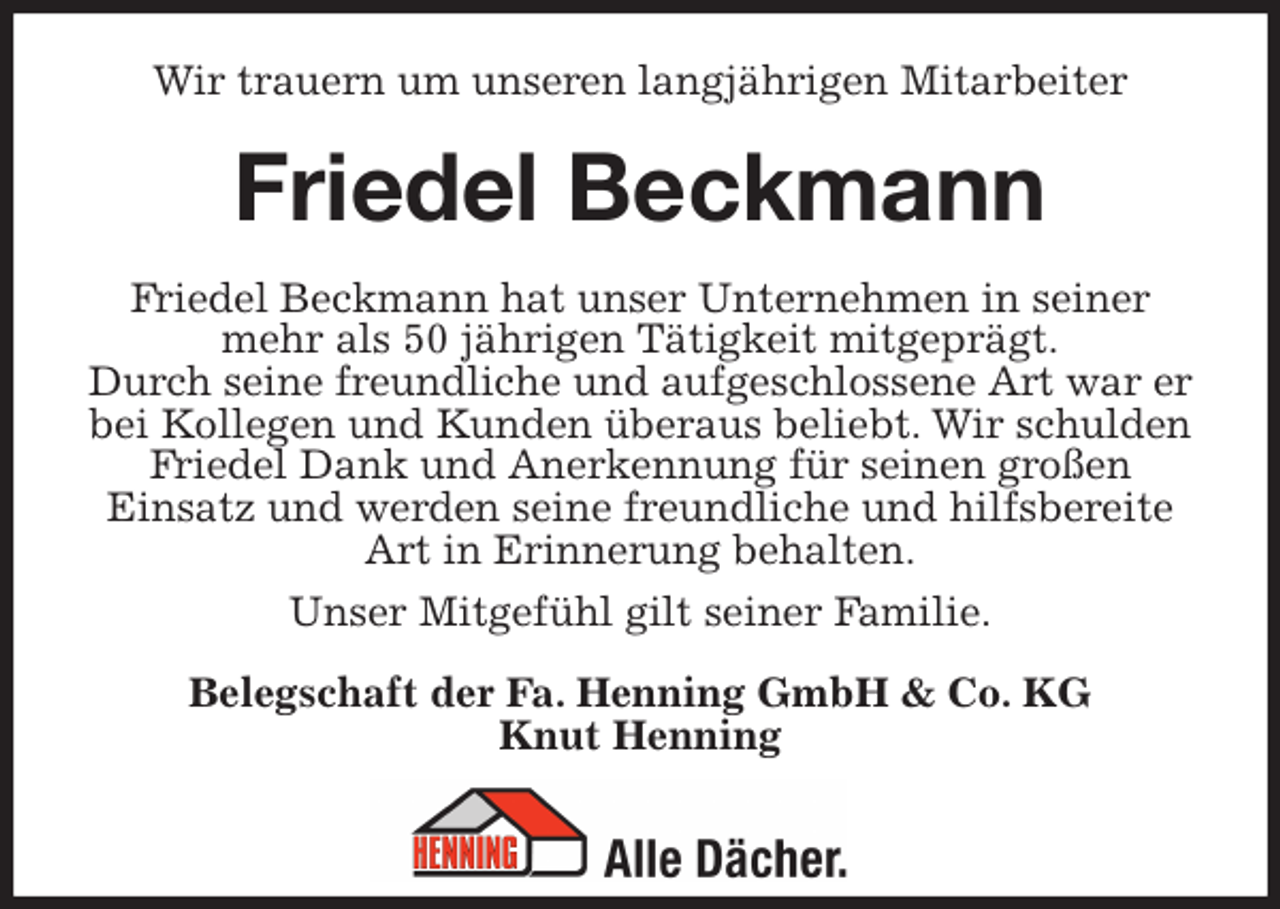 <p>Wir trauern um unseren langjährigen Mitarbeiter<br />Friedel Beckmann<br />Friedel Beckmann hat unser Unternehmen in seiner mehr als 50 jährigen Tätigkeit mitgeprägt.<br />Durch seine freundliche und aufgeschlossene Art war er bei Kollegen und Kunden überaus beliebt. Wir schulden Friedel Dank und Anerkennung für seinen großen<br />Einsatz und werden seine freundliche und hilfsbereite Art in Erinnerung behalten.<br />Unser Mitgefühl gilt seiner Familie.<br />Belegschaft der Fa. Henning GmbH &amp; Co. KG<br />Knut Henning</p>
